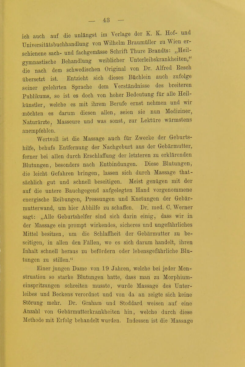 ieh auch auf die unlängst im Verlage der K. K. Hof- und TJniversitätstuchhandlung von Wilhelm Braumüller zu Wien er- schienene sach- und fachgemässe Schrift Thure Brandts: „Heil- gymnastische Behandlung weiblicher TJnterleibskrankheiten, die nach dem schwedischen Original von Dr. Alfred Eesch übersetzt ist. Entzieht sich dieses Büchlein auch zufolge seiner gelehrten Sprache dem Verständnisse des breiteren Publikums, so ist es doch von hoher Bedeutung für aUe Heil- künstler, welche es mit ihrem Berufe ernst nehmen und wir möchten es darum diesen allen, seien sie nun Mediziner, Naturärzte, Masseure und was sonst, zur Lektüre wärmstens anempfehlen. Wertvoll ist die Massage auch für Zwecke der Geburts- hilfe, behufs Entfernung der Nachgeburt aus der Gebärmutter, ferner bei allen durch Erschlaffung der letzteren zu erklärenden Blutungen, besonders nach Entbindungen. Diese Blutungen, die leicht Gefahren bringen, lassen sich durch Massage that- sächlich gut und schnell beseitigen. Meist genügen mit der auf die untere Bauchgegend aufgelegten Hand vorgenommene energische Eeibungen, Pressungen und Knetungen der Gebär- mutterwand, um hier Abhilfe zu schaffen. Dr. med. 0. Werner sagt: „Alle Geburtshelfer sind sich darin einig, dass wir in der Massage ein prompt wirkendes, sicheres und ungefährliches Mittel besitzen, um die Schlaffheit der Gebärmutter zu be- seitigen, in allen den Fällen, wo es sich darum handelt, ihren Inhalt schnell heraus zu befördern oder lebensgefährliche Blu- tungen zu stillen. Einer jungen Dame von 19 Jahren, welche bei jeder Men- struation so starke Blutungen hatte, dass man zu Morphium- einspritzungen schreiten musste, wurde Massage des Unter- leibes und Beckens verordnet und von da an zeigte sich keine Störung mehr. Dr. Graham und Stoddard weisen auf eine Anzahl von Gebärmutterkrankheiten hin, welche durch diese Methode mit Erfolg behandelt wurden. Indessen ist die Massage