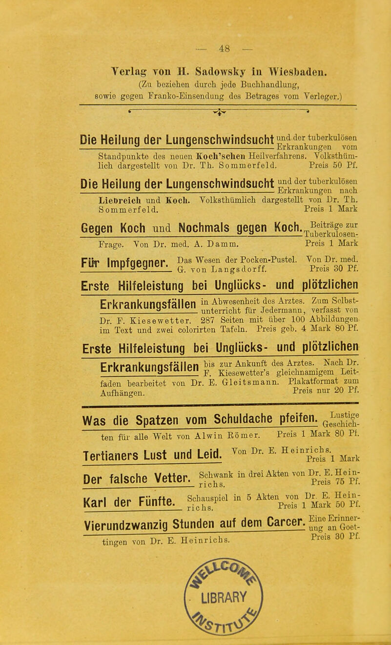 Yerlag von H. Sadowsky in Wiesbaden. (Zu beziehen durch jode Buchhandlung, sowie gegen Franke-Einsendung des Betrages vom Verleger.) Die Heilung der Lungenschwindsucht ^f'^^':*^«^^!*^««'^ — — Jirkrankungon vom Staudpunkte des neuen Koch'scheu Heilverfahrens. Volksthüm- lich dargestellt von Dr. Th. Sommerfeld. Preis 50 Pf. Die Heilung der Lungenschwindsucht und der tuberkulösen 2 2 Erkrankungen nach LieDreich und Eocli. Volksthümlich dargestellt von Dr. Th. Sommerfeld. Preis 1 Mark Gegen Koch und Nochmals gegen Koch.^^fj^räge zur Frage. Von Dr. med. A. Damm, Preis 1 Mark Für Impfgegner. g-J^ran^sd^^^^^ XS\rA Erste Hilfeleistung bei Unglücks- und plötzlichen Ppl/panlriinncfällpn in Abwesenheit des Arztes. Zum Solbst- UrKPanKUngSTaiien ^^^erricht für jedermann, verfasst von Dr. F. Kiesewetter. 287 Seiten mit über 100 Abbildungen im Text und zwei colorirten Tafeln. Preis geb. 4 Mark 80 Pf. Erste Hilfeleistung bei Unglücks- und plötzlichen Pfl/ii'inl/'imncfällpii bis zur Ankunft des Arztes. Nach Dr. UrKrdnKUfiybldllBII ^ xiesewetter's gleichnamigem Leit- faden bearbeitet von Dr. E. Gleitsmann. Plakatformat zum Aufhängen. Preis nur 20 Pf. Was die Spatzen vom Schuldache pfeifen. ten füi- aUe Welt von Alwin Eömer. Preis 1 Mark 80 Pf. Tertianers Lust und Leid. ^-^^^^yl'i Mark Der falsche Vetter. sc^\-°^ - «^-^i^^- P^ef;?5pf. Karl der Fünfte. f.^J-«P-^ - ' i'^Mafk ?o pn Vierundzwanzig Stunden auf dem Carcer. ^^^f^Z7- tingen von Dr. E. Heinrichs. Preis 30 Pf. LIBRARY