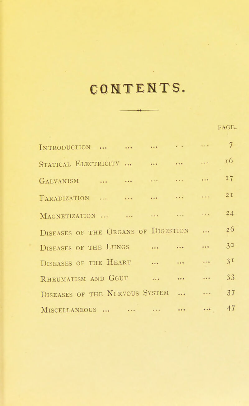 CONTENTS. PAGE. 1NTR0DUC1 ION »•• ••• 7 Statical Electricity ... 16 Galvanism T *7 x7 Faradization 21 Magnetization 24 Diseases of the Organs of Digestion 26 Diseases of the Lungs 3° Diseases of the Heart 31 Rheumatism and Ggut 33 Diseases of the Nirvous System ... 37 Miscellaneous 47