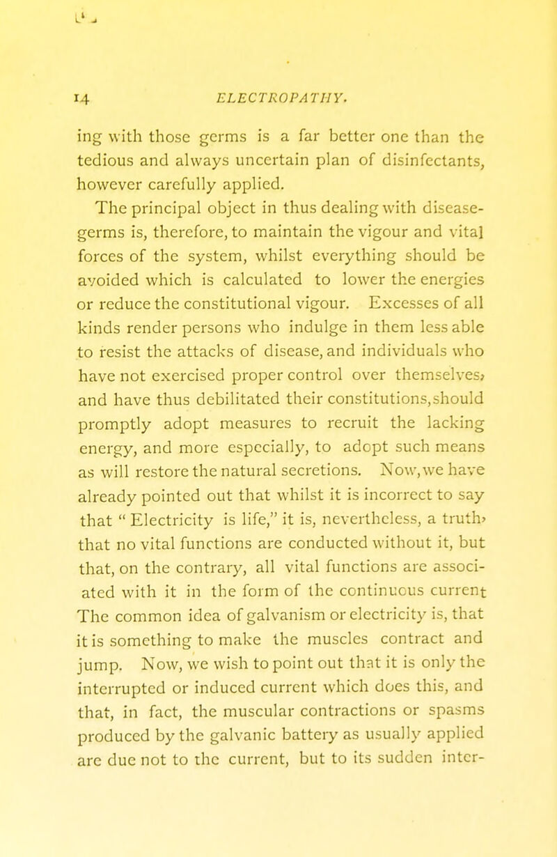 ing with those germs is a far better one than the tedious and always uncertain plan of disinfectants, however carefully applied. The principal object in thus dealing with disease- germs is, therefore, to maintain the vigour and vital forces of the system, whilst everything should be avoided which is calculated to lower the energies or reduce the constitutional vigour. Excesses of all kinds render persons who indulge in them less able to resist the attacks of disease, and individuals who have not exercised proper control over themselves; and have thus debilitated their constitutions.should promptly adopt measures to recruit the lacking energy, and more especially, to adopt such means as will restore the natural secretions. Now, we have already pointed out that whilst it is incorrect to say that  Electricity is life, it is, nevertheless, a truth* that no vital functions are conducted without it, but that, on the contrary, all vital functions are associ- ated with it in the form of the continuous current The common idea of galvanism or electricity is, that it is something to make the muscles contract and jump. Now, we wish to point out that it is only the interrupted or induced current which does this, and that, in fact, the muscular contractions or spasms produced by the galvanic battery as usually applied are due not to the current, but to its sudden inter-