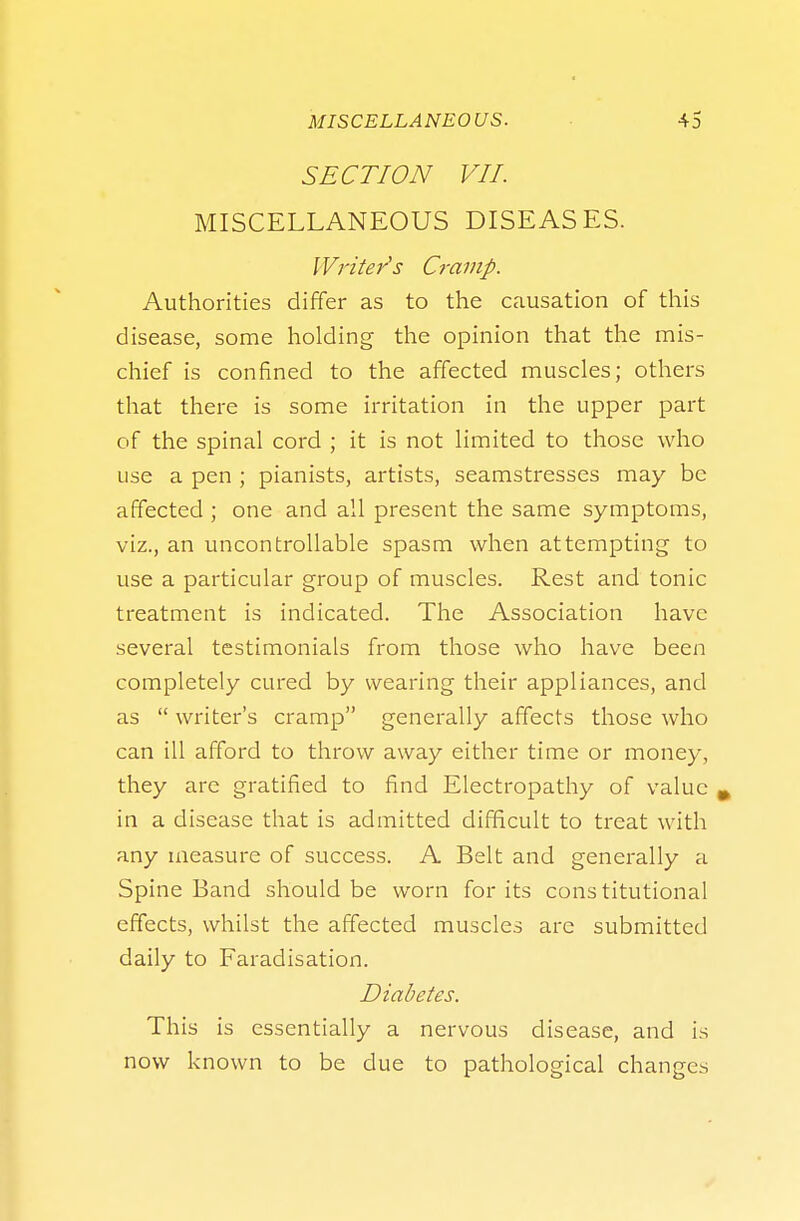 SECTION VII. MISCELLANEOUS DISEASES. Writer's Cramp. Authorities differ as to the causation of this disease, some holding the opinion that the mis- chief is confined to the affected muscles; others that there is some irritation in the upper part of the spinal cord ; it is not limited to those who use a pen ; pianists, artists, seamstresses may be affected ; one and all present the same symptoms, viz., an uncontrollable spasm when attempting to use a particular group of muscles. Rest and tonic treatment is indicated. The Association have several testimonials from those who have been completely cured by wearing their appliances, and as  writer's cramp generally affects those who can ill afford to throw away either time or money, they are gratified to find Electropathy of value m in a disease that is admitted difficult to treat with any measure of success. A Belt and generally a Spine Band should be worn for its constitutional effects, whilst the affected muscles are submitted daily to Faradisation. Diabetes. This is essentially a nervous disease, and is now known to be due to pathological changes