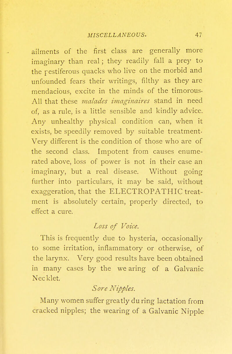 ailments of the first class are generally more imaginary than real; they readily fall a prey to the pestiferous quacks who live on the morbid and unfounded fears their writings, filthy as they are mendacious, excite in the minds of the timorous- All that these malades imaginaires stand in need of, as a rule, is a little sensible and kindly advice. Any unhealthy physical condition can, when it exists, be speedily removed by suitable treatment- Very different is the condition of those who are of the second class. Impotent from causes enume- rated above, loss of power is not in their case an imaginary, but a real disease. Without going further into particulars, it may be said, without exaggeration, that the ELECTROPATHIC treat- ment is absolutely certain, properly directed, to effect a cure. Loss of Voice. This is frequently due to hysteria, occasionally to some irritation, inflammatory or otherwise, of the larynx. Very good results have been obtained in many cases by the we aring of a Galvanic Necklet. Sore Nipples. Many women suffer greatly du ring lactation from cracked nipples; the wearing of a Galvanic Nipple