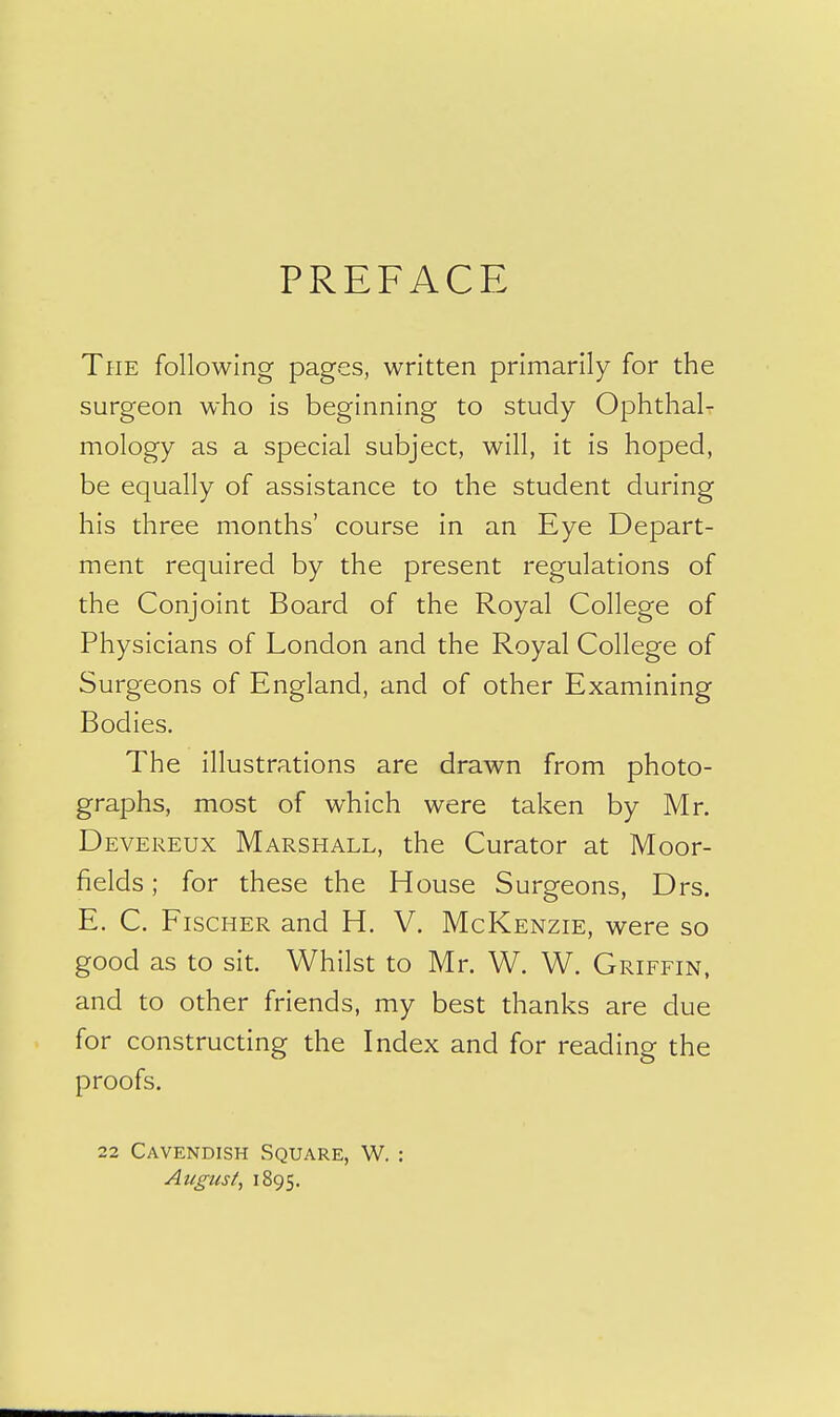 PREFACE The following pages, written primarily for the surgeon who is beginning to study Ophthal- mology as a special subject, will, it is hoped, be equally of assistance to the student during his three months' course in an Eye Depart- ment required by the present regulations of the Conjoint Board of the Royal College of Physicians of London and the Royal College of Surgeons of England, and of other Examining Bodies. The illustrations are drawn from photo- graphs, most of which were taken by Mr. Devereux Marshall, the Curator at Moor- fields ; for these the House Surgeons, Drs. E. C. Fischer and H. V. McKenzie, were so good as to sit. Whilst to Mr. W. W. Griffin, and to other friends, my best thanks are due for constructing the Index and for reading the proofs. 22 Cavendish Square, W. : August^ 1895.