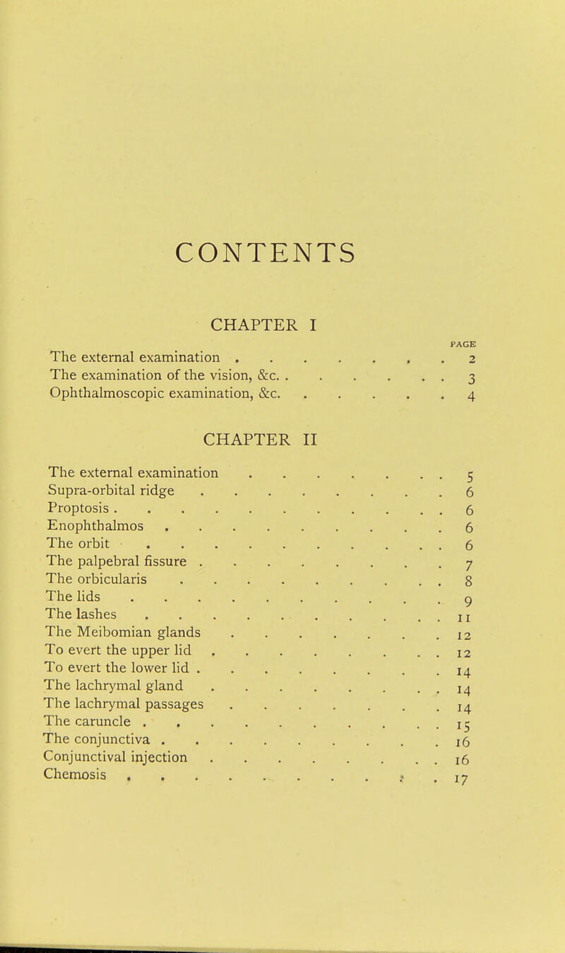 CONTENTS CHAPTER I PAGE The external examination 2 The examination of the vision, &c 3 Ophthalmoscopic examination, &c 4 CHAPTER n The external examination 5 Supra-orbital ridge 6 Proptosis 6 Enophthalmos 6 The orbit 6 The palpebral fissure 7 The orbicularis 8 The lids g The lashes 11 The Meibomian glands 12 To evert the upper lid 12 To evert the lower lid 14 The lachrymal gland 14 The lachrymal passages . . . . . . .14 The caruncle The conjunctiva .16 Conjunctival injection i5 Chemosis .17