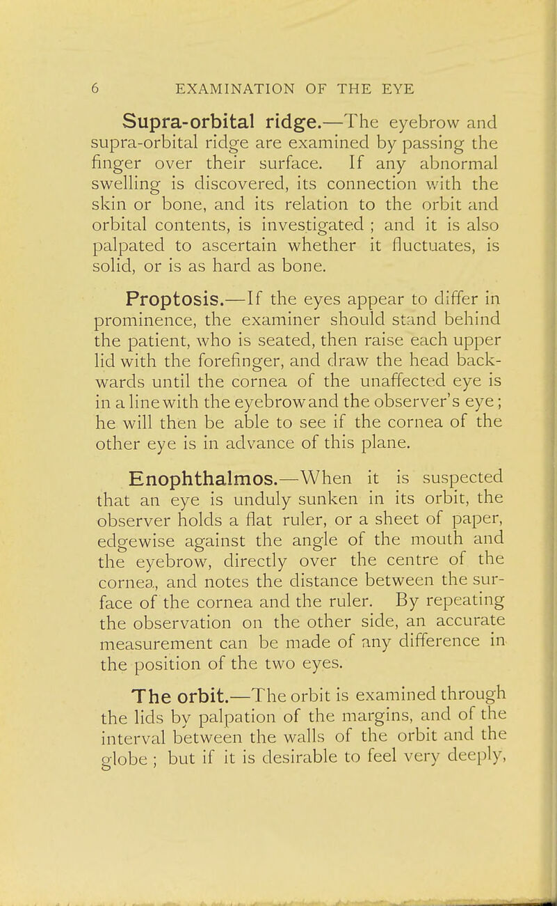 Supra-orbital ridge.—The eyebrow and supra-orbital ridge are examined by passing the finger over their surface. If any abnormal swelling is discovered, its connection v/ith the skin or bone, and its relation to the orbit and orbital contents, is investigated ; and it is also palpated to ascertain whether it fluctuates, is solid, or is as hard as bone. Proptosis.—If the eyes appear to differ in prominence, the examiner should stand behind the patient, who is seated, then raise each upper lid with the forefinger, and draw the head back- wards until the cornea of the unaffected eye is in a line with the eyebrowand the observer's eye; he will then be able to see if the cornea of the other eye is in advance of this plane. Enophthalmos.—When it is suspected that an eye is unduly sunken in its orbit, the observer holds a flat ruler, or a sheet of paper, edgewise against the angle of the mouth and the eyebrow, directly over the centre of the cornea, and notes the distance between the sur- face of the cornea and the ruler. By repeating the observation on the other side, an accurate measurement can be made of any difference in the position of the two eyes. The orbit.—The orbit is examined through the lids by palpation of the margins, and of the interval between the walls of the orbit and the globe ; but if it is desirable to feel very deeply,