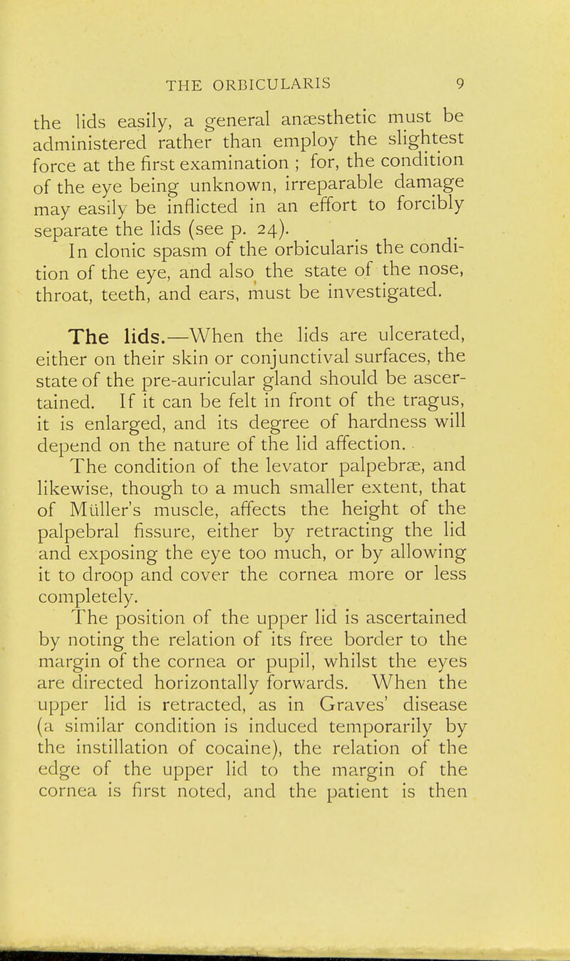 the lids easily, a general anesthetic must be administered rather than employ the slightest force at the first examination ; for, the condition of the eye being unknown, irreparable damage may easily be inflicted in an effort to forcibly separate the lids (see p. 24). In clonic spasm of the orbicularis the condi- tion of the eye, and also the state of the nose, throat, teeth, and ears, must be investigated. The lids.—When the lids are ulcerated, either on their skin or conjunctival surfaces, the state of the pre-auricular gland should be ascer- tained. If it can be felt in front of the tragus, it is enlarged, and its degree of hardness will depend on the nature of the lid affection. The condition of the levator palpebrse, and likewise, though to a much smaller extent, that of Mailer's muscle, affects the height of the palpebral fissure, either by retracting the lid and exposing the eye too much, or by allowing it to droop and cover the cornea more or less completely. The position of the upper lid is ascertained by noting the relation of its free border to the margin of the cornea or pupil, whilst the eyes are directed horizontally forwards. When the upper lid is retracted, as in Graves' disease {a similar condition is induced temporarily by the instillation of cocaine), the relation of the edge of the upper lid to the margin of the cornea is first noted, and the patient is then