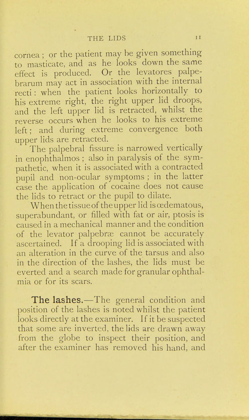 cornea ; or the patient may be given something to masticate, and as he looks down the same effect is produced. Or the levatores^ palpe- brarum may act in association with the internal recti: when the patient looks horizontally to his extreme right, the right upper lid droops, and the left upper lid is retracted, whilst the reverse occurs when he looks to his extreme left; and during extreme convergence both upper lids are retracted. The palpebral fissure is narrowed vertically in enophthalmos ; also in paralysis of the sym- pathetic, when it is associated with a contracted pupil and non-ocular symptoms ; in the latter case the application of cocaine does not cause the lids to retract or the pupil to dilate. When the tissueof theupper lid iscedematous, superabundant, or filled with fat or air, ptosis is caused in a mechanical manner and the condition of the levator palpebrse cannot be accurately ascertained. If a drooping lid is associated with an alteration in the curve of the tarsus and also in the direction of the lashes, the lids must be everted and a search made for granular ophthal- mia or for its scars. The lashes.—The general condition and position of the lashes is noted whilst the patient looks directly at the examiner. If it be suspected that some are inverted, the lids are drawn away from the globe to inspect their position, and after the examiner has removed his hand, and