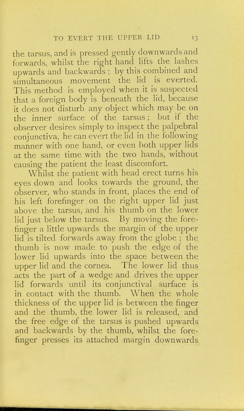 the tarsus, and is pressed gendy downwards and forwards, whilst the right hand hfts the lashes upwards and backwards ; by this combined and simultaneous movement the lid is everted. This method is employed when it is suspected that a foreign body is beneath the lid, because it does not disturb any object which may be on the inner surface of the tarsus; but if the observer desires simply to inspect the palpebral conjunctiva, he can evert the lid in the following manner with one hand, or even both upper lids at the same time with the two hands, without causing the patient the least discomfort. Whilst the patient with head erect turns his eyes down and looks towards the ground, the observer, who stands in front, places the end of his left forefinger on the right upper lid just above the tarsus, and his thumb on the lower lid just below the tarsus. By moving the fore- finger a little upwards the margin of the upper lid is tilted forwards away from the globe ; the thumb is now made to push the edge of the lower lid upwards into the space between the upper lid and the cornea. The lower lid thus acts the part of a wedge and drives the upper lid forwards until its conjunctival surface is in contact with the thumb. When the whole thickness of the upper lid is between the finger and the thumb, the lower lid is released, and the free edge of the tarsus is pushed upwards; and backwards by the thumb, whilst the fore- finger presses its attached margin downwards