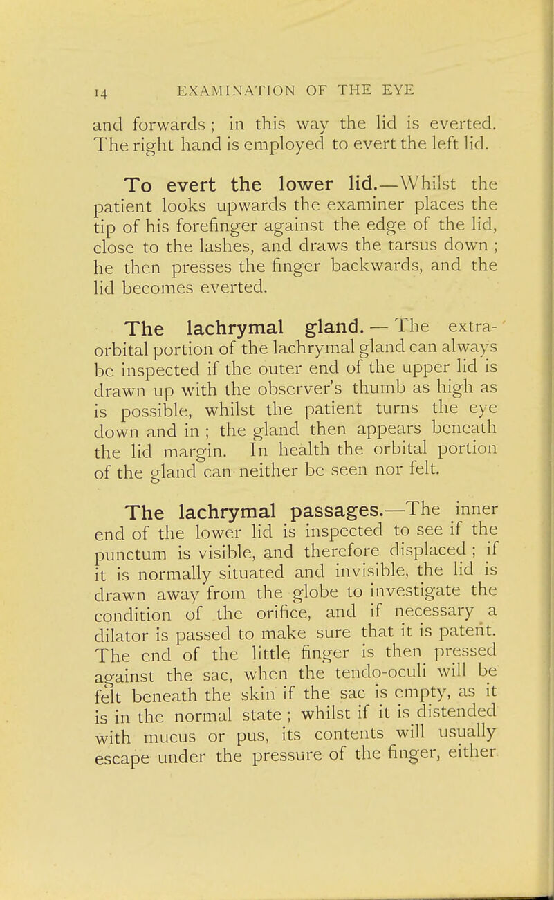 and forwards ; in this way the Hd is everted. The right hand is employed to evert the left lid. To evert the lower lid.—Whilst the patient looks upwards the examiner places the tip of his forefinger against the edge of the lid, close to the lashes, and draws the tarsus down ; he then presses the finger backwards, and the lid becomes everted. The lachrymal gland. — The extra- orbital portion of the lachrymal gland can always be inspected if the outer end of the upper lid is drawn up with the observer's thumb as high as is possible, whilst the patient turns the eye down and in ; the gland then appears beneath the lid margin. In health the orbital portion of the gland can neither be seen nor felt. The lachrymal passages.—The inner end of the lower lid is inspected to see if the punctum is visible, and therefore displaced ; if it is normally situated and invisible, the lid is drawn away from the globe to investigate the condition of the orifice, and if necessary ^ a dilator is passed to make sure that it is patent. The end of the littl^ finger is then pressed against the sac, when the tendo-oculi will be felt beneath the skin if the sac is empty, as it is in the normal state; whilst if it is distended with mucus or pus, its contents will usually escape under the pressure of the finger, either