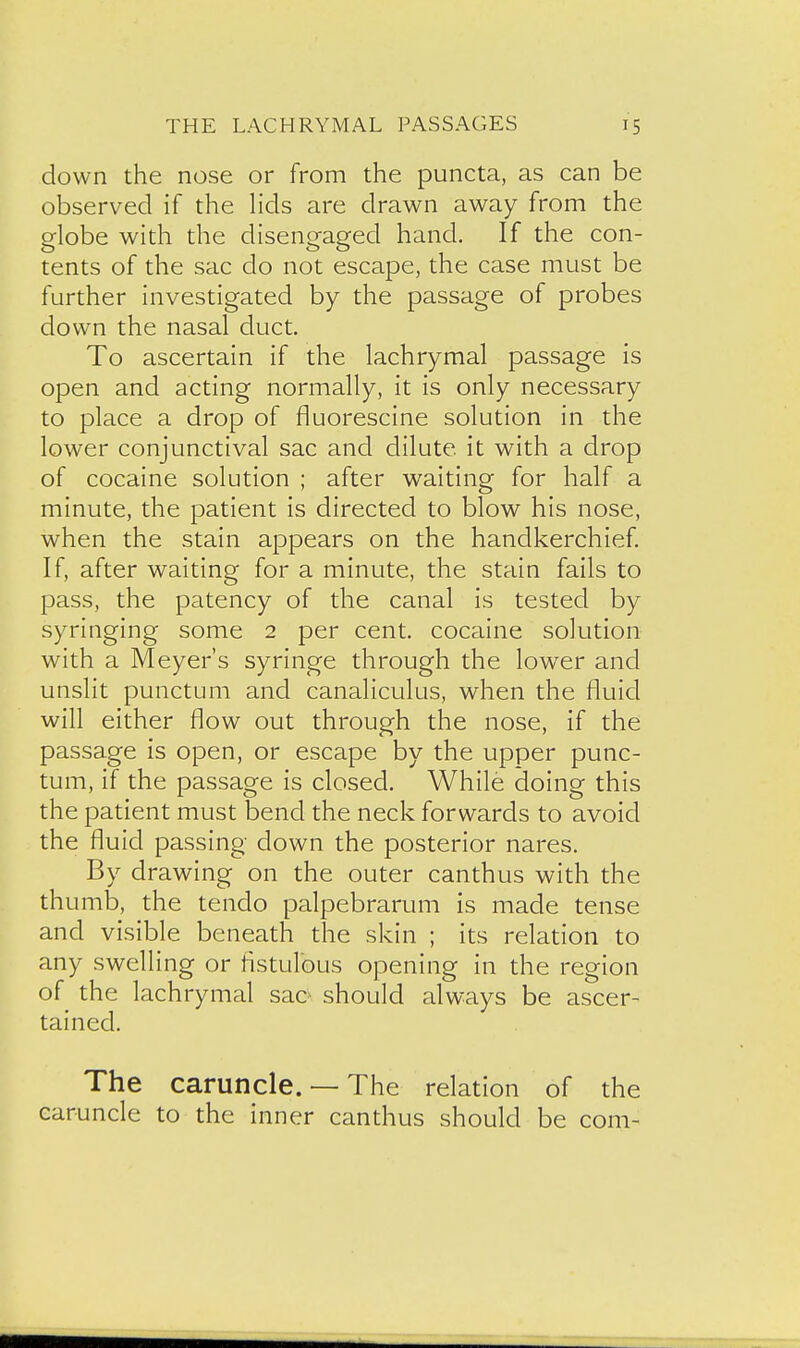 down the nose or from the puncta, as can be observed if the hds are drawn away from the globe with the disengaged hand. If the con- tents of the sac do not escape, the case must be further investigated by the passage of probes down the nasal duct. To ascertain if the lachrymal passage is open and acting normally, it is only necessary to place a drop of fluorescine solution in the lower conjunctival sac and dilute it with a drop of cocaine solution ; after waiting for half a minute, the patient is directed to blow his nose, when the stain appears on the handkerchief. If, after waiting for a minute, the stain fails to pass, the patency of the canal is tested by syringing some 2 per cent, cocaine solution with a Meyer's syringe through the lower and unslit punctum and canaliculus, when the fluid will either flow out through the nose, if the passage is open, or escape by the upper punc- tum, if the passage is closed. While doing this the patient must bend the neck forwards to avoid the fluid passing down the posterior nares. By drawing on the outer canthus with the thumb, the tendo palpebrarum is made tense and visible beneath the skin ; its relation to any swelling or listulous opening in the region of the lachrymal sac^ should always be ascer- tained. The caruncle. — The relation of the caruncle to the inner canthus should be com-