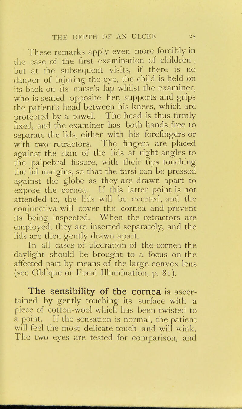 These remarks apply even more forcibly in the case of the first examination of children ; but at the subsequent visits, if there is no danger of injuring the eye, the child is held on its back on its nurse's lap whilst the examiner, who is seated opposite her, supports and grips the patient's head between his knees, which are protected by a towel. The head is thus firmly fixed, and the examiner has both hands free to separate the lids, either with his forefingers or with two retractors. The fingers are placed against the skin of the lids at right angles to the palpebral fissure, with their tips touching the lid margins, so that the tarsi can be pressed against the globe as they are drawn apart to expose the cornea. If this latter point is not attended lo, the lids will be everted, and the conjunctiva will cover the cornea and prevent its being inspected. When the retractors are employed, they are inserted separately, and the lids are then gently drawn apart. In all cases of ulceration of the cornea the daylight should be brought to a focus on the affected part by means of the large convex lens (see Oblique or Focal Illumination, p. 81). The sensibility of the cornea is ascer- tained by gently touching its surface with a piece of cotton-wool which has been twisted to a point. If the sensation is normal, the patient will feel the most delicate touch and will wink. The two eyes are tested for comparison, and