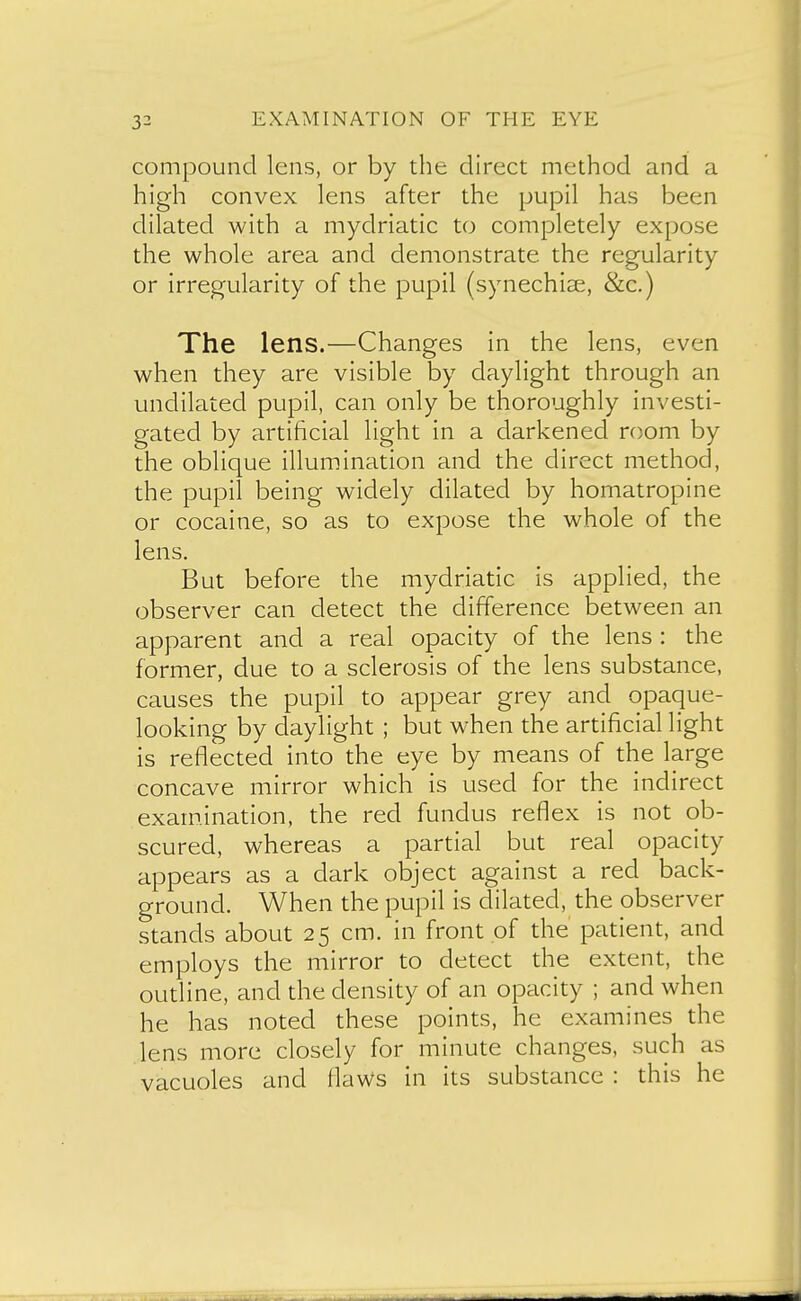 compound lens, or by the direct method and a high convex lens after the pupil has been dilated with a mydriatic to completely expose the whole area and demonstrate the regularity or irregularity of the pupil (synechise, &c.) The lens.—Changes in the lens, even when they are visible by daylight through an undilated pupil, can only be thoroughly investi- gated by artificial light in a darkened room by the oblique illumination and the direct method, the pupil being widely dilated by homatropine or cocaine, so as to expose the whole of the lens. But before the mydriatic is applied, the observer can detect the difference between an apparent and a real opacity of the lens : the former, due to a sclerosis of the lens substance, causes the pupil to appear grey and opaque- looking by daylight ; but when the artificial light is reflected into the eye by means of the large concave mirror which is used for the indirect exam.ination, the red fundus reflex is not ob- scured, whereas a partial but real opacity appears as a dark object against a red back- ground. When the pupil is dilated, the observer stands about 25 cm. in front of the patient, and employs the mirror to detect the extent, the oudine, and the density of an opacity ; and when he has noted these points, he examines the lens more closely for minute changes, such as vacuoles and flaws in its substance : this he