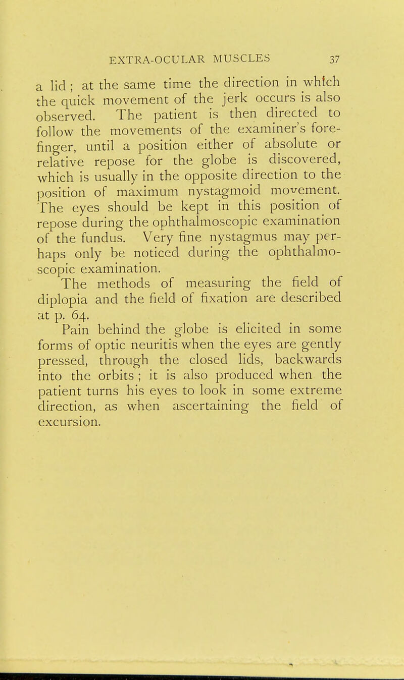 a lid ; at the same time the direction in which the quick movement of the jerk occurs is also observed. The patient is then directed to follow the movements of the examiner's fore- finger, until a position either of absolute or relative repose for the globe is discovered, which is usually in the opposite direction to the position of maximum nystagmoid movement. The eyes should be kept in this position of repose during the ophthalmoscopic examination of the fundus. Very fine nystagmus may per- haps only be noticed during the ophthalmo- scopic examination. The methods of measuring the field of diplopia and the field of fixation are described at p. 64. Pain behind the globe is elicited in some forms of optic neuritis when the eyes are gently pressed, through the closed lids, backwards into the orbits ; it is also produced when the patient turns his eyes to look in some extreme direction, as when ascertaining the field of excursion.