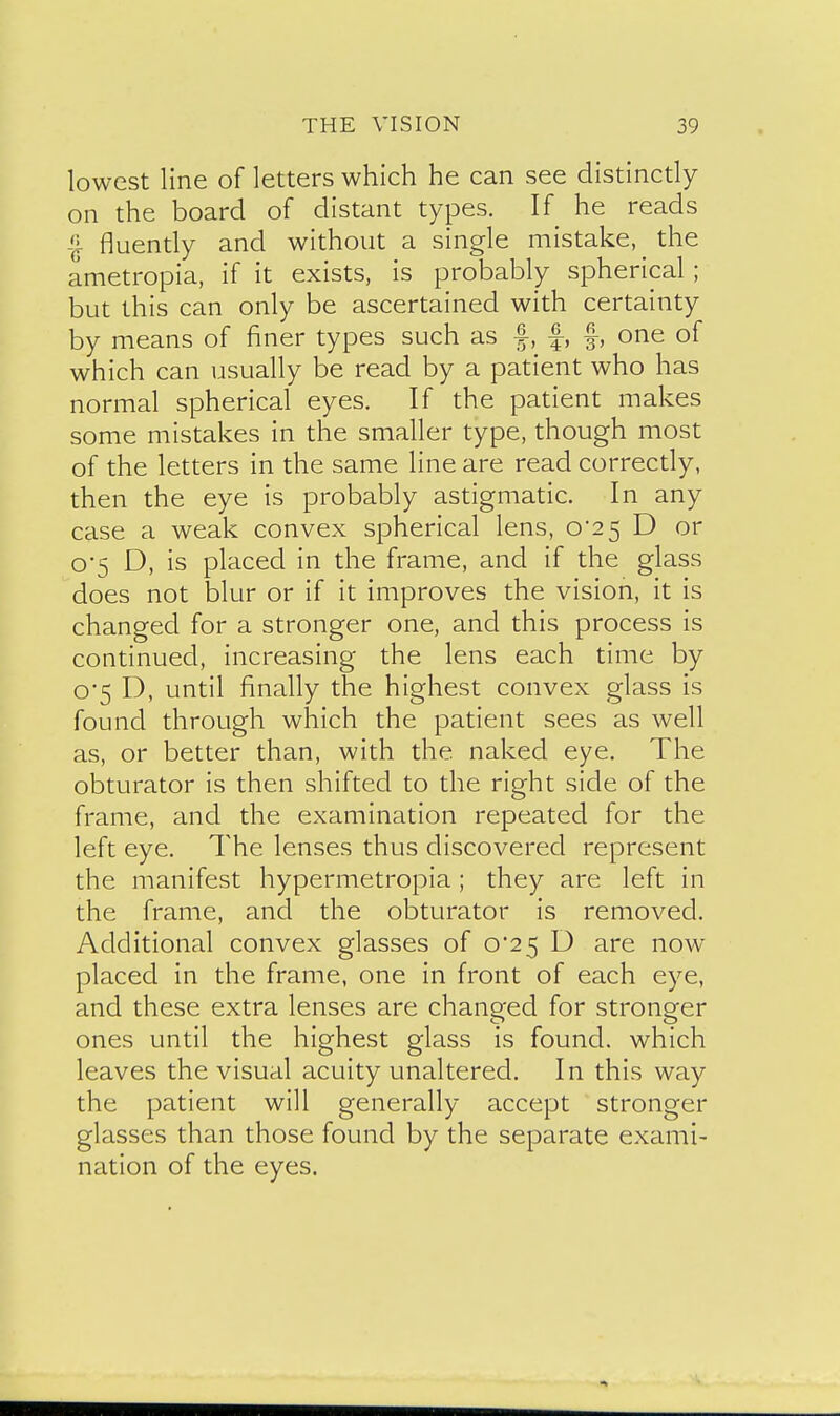 lowest line of letters which he can see distinctly on the board of distant types. If he reads fluently and without a single mistake, the ametropia, if it exists, is probably spherical; but this can only be ascertained with certainty by means of finer types such as f, f, f, one of which can usually be read by a patient who has normal spherical eyes. If the patient makes some mistakes in the smaller type, though most of the letters in the same line are read correctly, then the eye is probably astigmatic. In any case a weak convex spherical lens, 0*25 D or o'5 D, is placed in the frame, and if the glass does not blur or if it improves the vision, it is changed for a stronger one, and this process is continued, increasing the lens each time by o'5 D, until finally the highest convex glass is found through which the patient sees as well as, or better than, with the naked eye. The obturator is then shifted to the right side of the frame, and the examination repeated for the left eye. The lenses thus discovered represent the manifest hypermetropia; they are left in the frame, and the obturator is removed. Additional convex glasses of 0*25 D are now placed in the frame, one in front of each eye, and these extra lenses are changed for stronger ones until the highest glass is found, which leaves the visual acuity unaltered. In this way the patient will generally accept stronger glasses than those found by the separate exami- nation of the eyes.