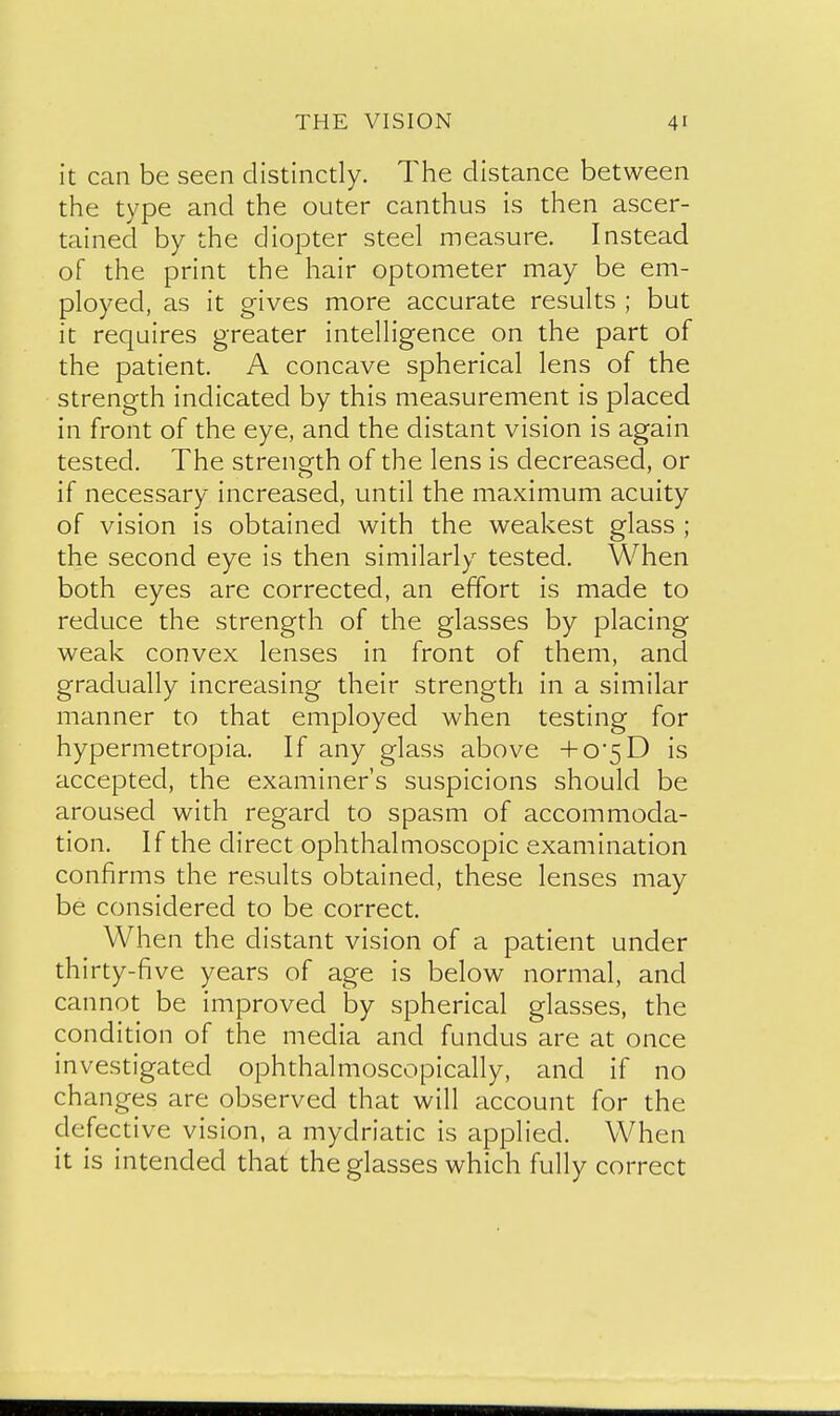 it can be seen distinctly. The distance between the type and the outer canthus is then ascer- tained by the diopter steel measure. Instead of the print the hair optometer may be em- ployed, as it gives more accurate results ; but it requires greater intelligence on the part of the patient. A concave spherical lens of the strength indicated by this measurement is placed in front of the eye, and the distant vision is again tested. The strength of the lens is decreased, or if necessary increased, until the maximum acuity of vision is obtained with the weakest glass ; the second eye is then similarly tested. When both eyes are corrected, an effort is made to reduce the strength of the glasses by placing weak convex lenses in front of them, and gradually increasing their strength in a similar manner to that employed when testing for hypermetropia. If any glass above +05D is accepted, the examiner's suspicions should be aroused with regard to spasm of accommoda- tion. If the direct ophthalmoscopic examination confirms the results obtained, these lenses may be considered to be correct. When the distant vision of a patient under thirty-five years of age is below normal, and cannot be improved by spherical glasses, the condition of the media and fundus are at once investigated ophthalmoscopically, and if no changes are observed that will account for the defective vision, a mydriatic is applied. When it is intended that the glasses which fully correct