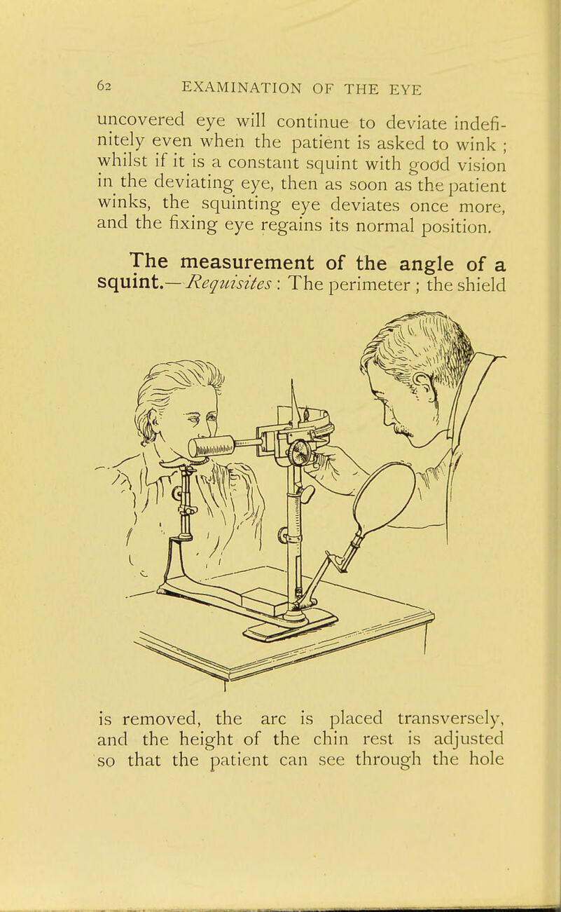 uncovered eye will continue to deviate indefi- nitely even when the patient is asked to wink ; whilst if it is a constant squint with good vision in the deviating eye, then as soon as the patient winks, the squinting eye deviates once more, and the fixing eye regains its normal position. The measurement of the angle of a squint.— Reqtdsites : The perimeter ; the shield is removed, the arc is placed transversely, and the height of the chin rest is adjusted so that the patient can see through the hole