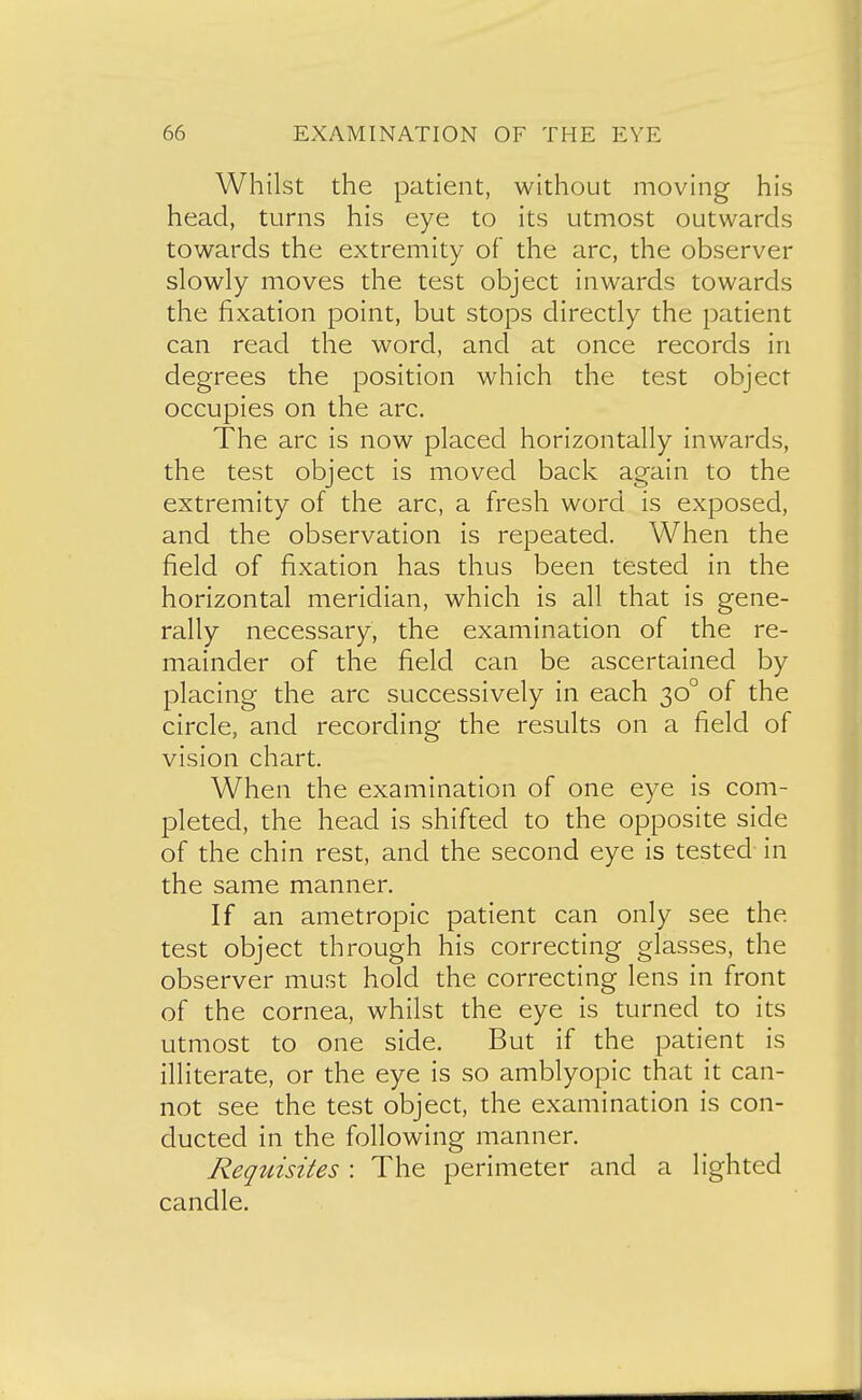 Whilst the patient, without moving his head, turns his eye to its utmost outwards towards the extremity of the arc, the observer slowly moves the test object inwards towards the fixation point, but stops directly the patient can read the word, and at once records in degrees the position which the test object occupies on the arc. The arc is now placed horizontally inwards, the test object is moved back again to the extremity of the arc, a fresh word is exposed, and the observation is repeated. When the field of fixation has thus been tested in the horizontal meridian, which is all that is gene- rally necessary, the examination of the re- mainder of the field can be ascertained by placing the arc successively in each 30° of the circle, and recording the results on a field of vision chart. When the examination of one eye is com- pleted, the head is shifted to the opposite side of the chin rest, and the second eye is tested- in the same manner. If an ametropic patient can only see the test object through his correcting glasses, the observer must hold the correcting lens in front of the cornea, whilst the eye is turned to its utmost to one side. But if the patient is illiterate, or the eye is so amblyopic that it can- not see the test object, the examination is con- ducted in the following manner. Requisites : The perimeter and a lighted candle.