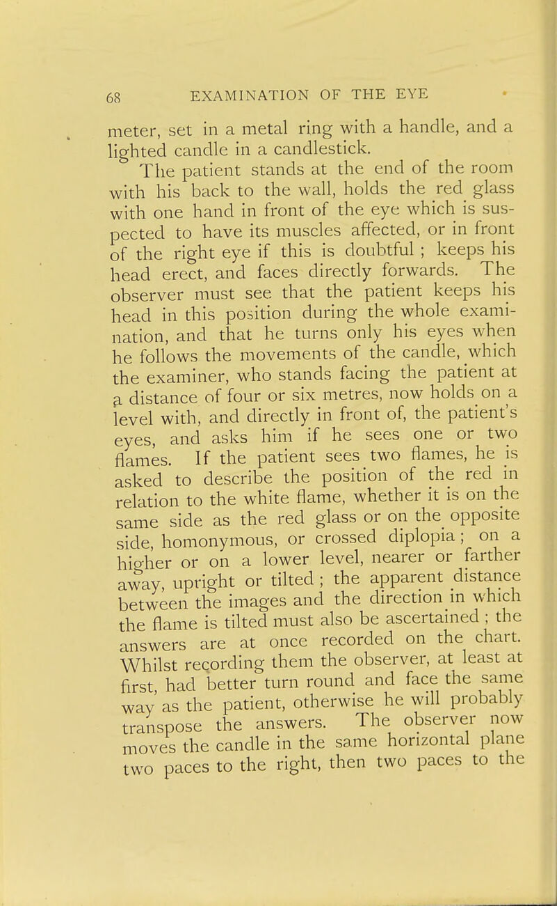 meter, set in a metal ring with a handle, and a lighted candle in a candlestick. The patient stands at the end of the room with his back to the wall, holds the red glass with one hand in front of the eye which is sus- pected to have its muscles affected, or in front of the right eye if this is doubtful ; keeps his head erect, and faces directly forwards. The observer must see that the patient keeps his head in this position during the whole exami- nation, and that he turns only his eyes when he follows the movements of the candle, which the examiner, who stands facing the patient at ^ distance of four or six metres, now holds^ on a level with, and directly in front of, the patient's eyes, and asks him if he sees one or two flames. If the patient sees two flames, he is asked to describe the position of the red in relation to the white flame, whether it is on the same side as the red glass or on the opposite side, homonymous, or crossed diplopia ; on a higher or on a lower level, nearer or farther away, upright or tilted ; the apparent distance between the images and the direction in which the flame is tilted must also be ascertained ; the answers are at once recorded on the chart. Whilst recording them the observer, at least at first had better turn round and face the same way' as the patient, otherwise he will probably transpose the answers. The observer now moves the candle in the same horizontal plane two paces to the right, then two paces to the