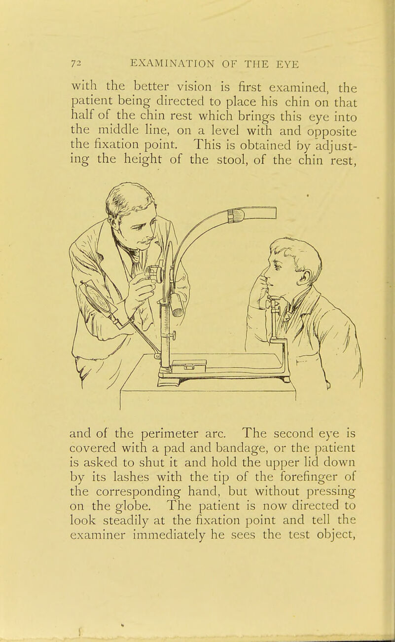 with the better vision is first examined, the patient being directed to place his chin on that half of the chin rest which brings this eye into the middle line, on a level with and opposite the fixation point. This is obtained by adjust- ing the height of the stool, of the chin rest, and of the perimeter arc. The second eye is covered with a pad and bandage, or the patient is asked to shut it and hold the upper lid clown by its lashes with the tip of the forefinger of the corresponding hand, but without pressing on the globe. The patient is now directed to look steadily at the fixation point and tell the examiner immediately he sees the test object,