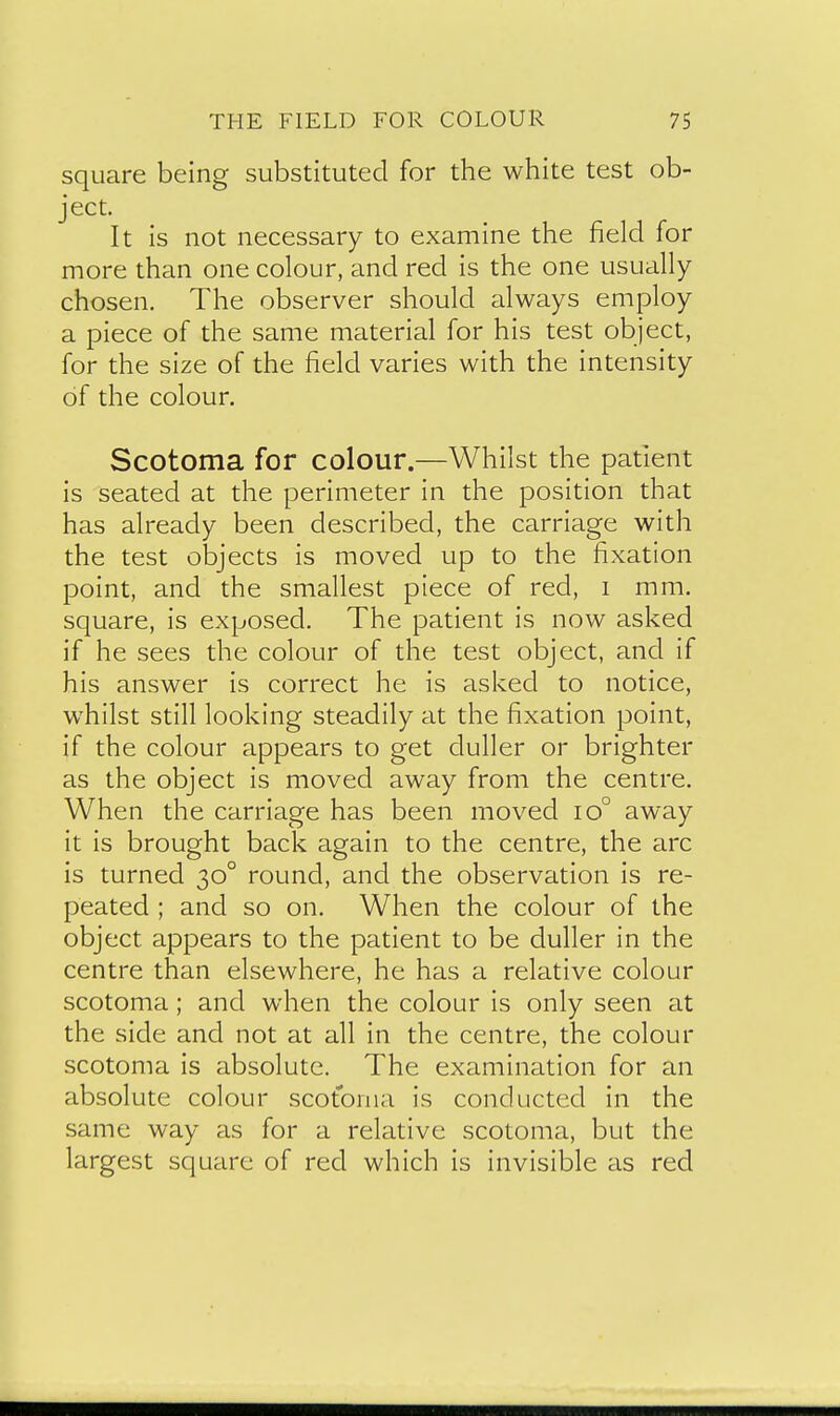 square being substituted for the white test ob- ject. It is not necessary to examine the field for more than one colour, and red is the one usually chosen. The observer should always employ a piece of the same material for his test object, for the size of the field varies with the intensity of the colour. Scotoma for colour.—Whilst the patient is seated at the perimeter in the position that has already been described, the carriage with the test objects is moved up to the fixation point, and the smallest piece of red, i mm. square, is exposed. The patient is now asked if he sees the colour of the test object, and if his answer is correct he is asked to notice, whilst still looking steadily at the fixation point, if the colour appears to get duller or brighter as the object is moved away from the centre. When the carriage has been moved io° away it is brought back again to the centre, the arc is turned 30° round, and the observation is re- peated ; and so on. When the colour of the object appears to the patient to be duller in the centre than elsewhere, he has a relative colour scotoma; and when the colour is only seen at the side and not at all in the centre, the colour scotoma is absolute. The examination for an absolute colour scotoma is conducted in the same way as for a relative scotoma, but the largest square of red which is invisible as red