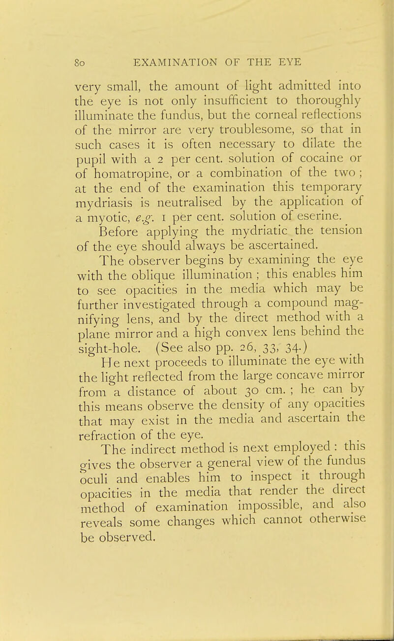 very small, the amount of light admitted into the eye is not only insufficient to thoroughly illuminate the fundus, but the corneal reflections of the mirror are very troublesome, so that in such cases it is often necessary to dilate the pupil with a 2 per cent, solution of cocaine or of homatropine, or a combination of the two ; at the end of the examination this temporary mydriasis is neutralised by the application of a myotic, e.g. i per cent, solution of eserine. Before applying the mydriatic the tension of the eye should always be ascertained. The observer begins by examining the eye with the oblique illumination ; this enables him to see opacities in the media which may be further investigated through a compound mag- nifying lens, and by the direct method with a plane mirror and a high convex lens behind the sight-hole. (See also pp. 26, 33, 34.) He next proceeds to illuminate the eye with the light reflected from the large concave mirror from a distance of about 30 cm. ; he can by this means observe the density of any opacities that may exist in the media and ascertain the refraction of the eye. The indirect method is next employed : this gives the observer a general view of the fundus oculi and enables him to inspect it through opacities in the media that render the direct method of examination impossible, and also reveals some changes which cannot otherwise be observed.