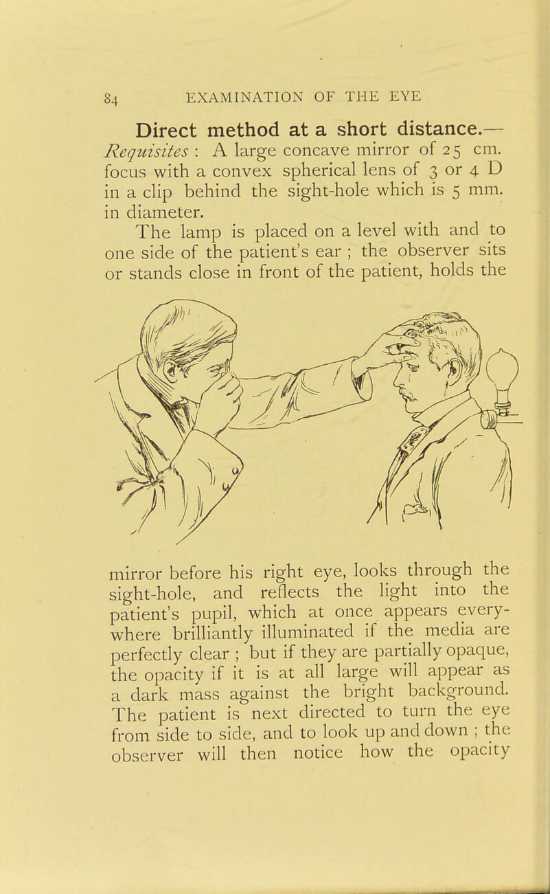 Direct method at a short distance.— Requisites : A large concave mirror of 25 cm. focus with a convex spherical lens of 3 or 4 D in a clip behind the sight-hole which is 5 mm. in diameter. The lamp is placed on a level with and to one side of the patient's ear ; the observer sits or stands close in front of the patient, holds the mirror before his right eye, looks through the sight-hole, and reflects the light into the patient's pupil, which at once appears every- where brilliantly illuminated if the media are perfectly clear ; but if they are partially opaque, the opacity if it is at all large will appear as a dark mass against the bright background. The patient is next directed to turn the eye from side to side, and to look up and down ; the observer will then notice how the opacity