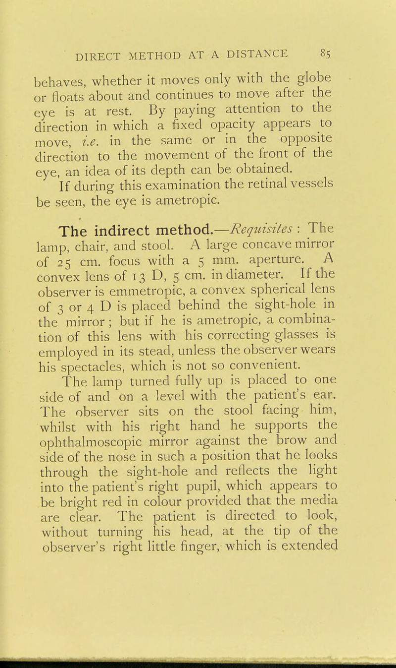 behaves, whether it moves only with the globe or floats about and continues to move after the eye is at rest. By paying attention to the direction in which a fixed opacity appears to move, i.e. in the same or in the opposite direction to the movement of the front of the eye, an idea of its depth can be obtained. If during this examination the retinal vessels be seen, the eye is ametropic. The indirect method.—Reqtdsites : The lamp, chair, and stool. A large concave mirror of 25 cm. focus with a 5 mm. aperture. A convex lens of 13 D, 5 cm. in diameter.^ If the observer is emmetropic, a convex spherical lens of 3 or 4 D is placed behind the sight-hole in the mirror ; but if he is ametropic, a combina- tion of this lens with his correcting glasses is employed in its stead, unless the observer wears his spectacles, which is not so convenient. The lamp turned fully up is placed to one side of and on a level with the patient's ear. The observer sits on the stool facing him, whilst with his right hand he supports the ophthalmoscopic mirror against the brow and side of the nose in such a position that he looks through the sight-hole and reflects the light into the patient's right pupil, which appears to be bright red in colour provided that the media are clear. The patient is directed to look, without turning his head, at the tip of the observer's right little finger, which is extended