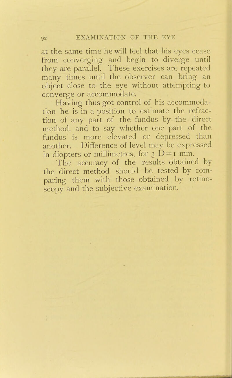 at the same time he will feel that his eyes cease from converging and begin to diverge until they are parallel. These exercises are repeated many times until the observer can bring an object close to the eye without attempting to converge or accommodate. Having thus got control of his accommoda- tion he is in a position to estimate the refrac- tion of any part of the fundus by the direct method, and to say whether one part of the fundus is more elevated or depressed than another. Difference of level may be expressed in diopters or millimetres, for 3 D = i mm. The accuracy of the results obtained by the direct method should be tested by com- paring them with those obtained by retino- scopy and the subjective examination.