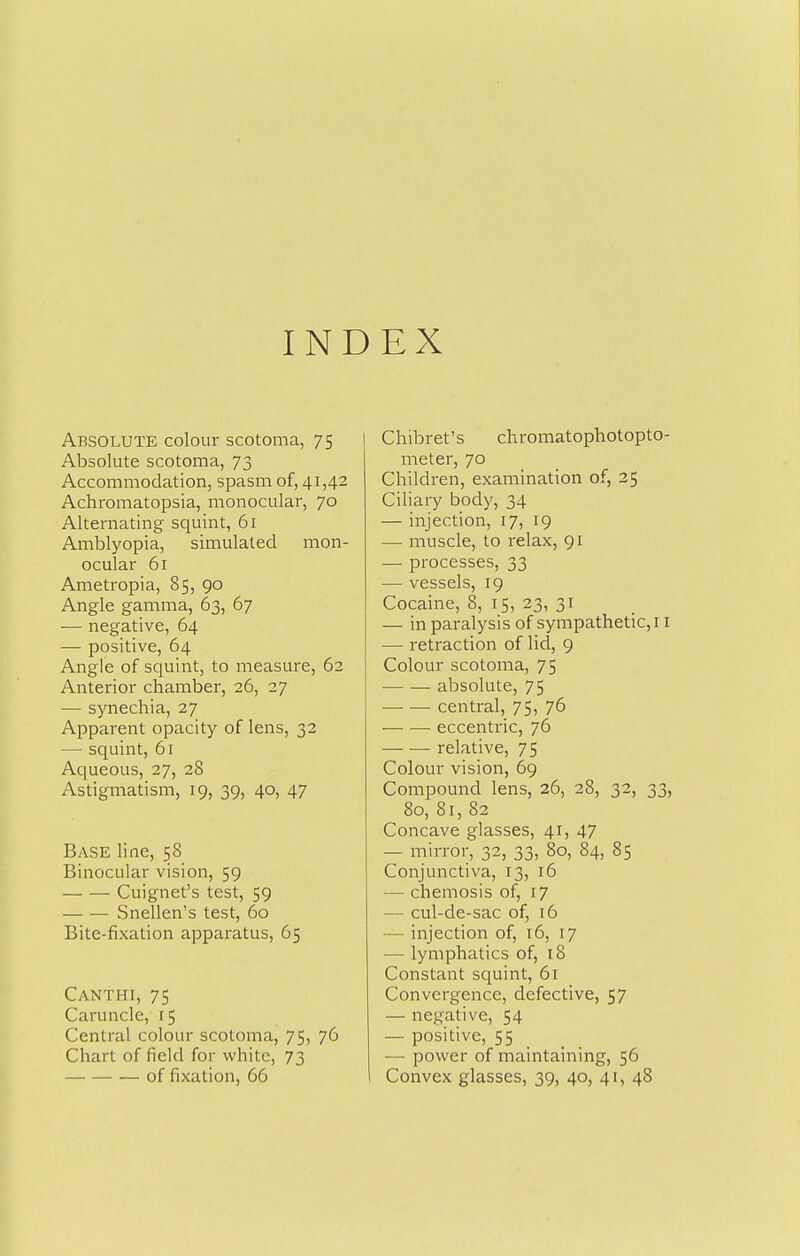 INDEX Absolute colour scotoma, 75 Absolute scotoma, 73 Accommodation, spasm of, 41,42 Achromatopsia, monocular, 70 Alternating squint, 61 Amblyopia, simulated mon- ocular 61 Ametropia, 85, 90 Angle gamma, 63, 67 —■ negative, 64 — positive, 64 Angle of squint, to measure, 62 Anterior chamber, 26, 27 — synechia, 27 Apparent opacity of lens, 32 — squint, 61 Aqueous, 27, 28 Astigmatism, 19, 39, 40, 47 Base line, 58 Binocular vision, 59 Cuignet's test, 59 — •— Snellen's test, 60 Bite-fixation apparatus, 65 Canthi, 75 Caruncle, 15 Central colour scotoma, 75, 76 Chart of field for white, 73 of fixation, 66 Chibret's chromatophotopto- meter, 70 Children, examination of, 25 Ciliary body, 34 — injection, 17, 19 — muscle, to relax, 91 — processes, 33 — vessels, 19 Cocaine, 8, 15, 23, 31 — in paralysis of sympathetic,! i — retraction of lid, 9 Colour scotoma, 75 absolute, 75 central, 75, 76 eccentric, 76 — •—■ relative, 75 Colour vision, 69 Compound lens, 26, 28, 32, 33, 80, 81, 82 Concave glasses, 41, 47 — mirror, 32, 33, 80, 84, 85 Conjunctiva, 13, 16 — chemosis of, 17 — cul-de-sac of, 16 — injection of, 16, 17 — lymphatics of, 18 Constant squint, 61 Convergence, defective, 57 — negative, 54 — positive, 55 — power of maintaining, 56 Convex glasses, 39, 40, 41, 48