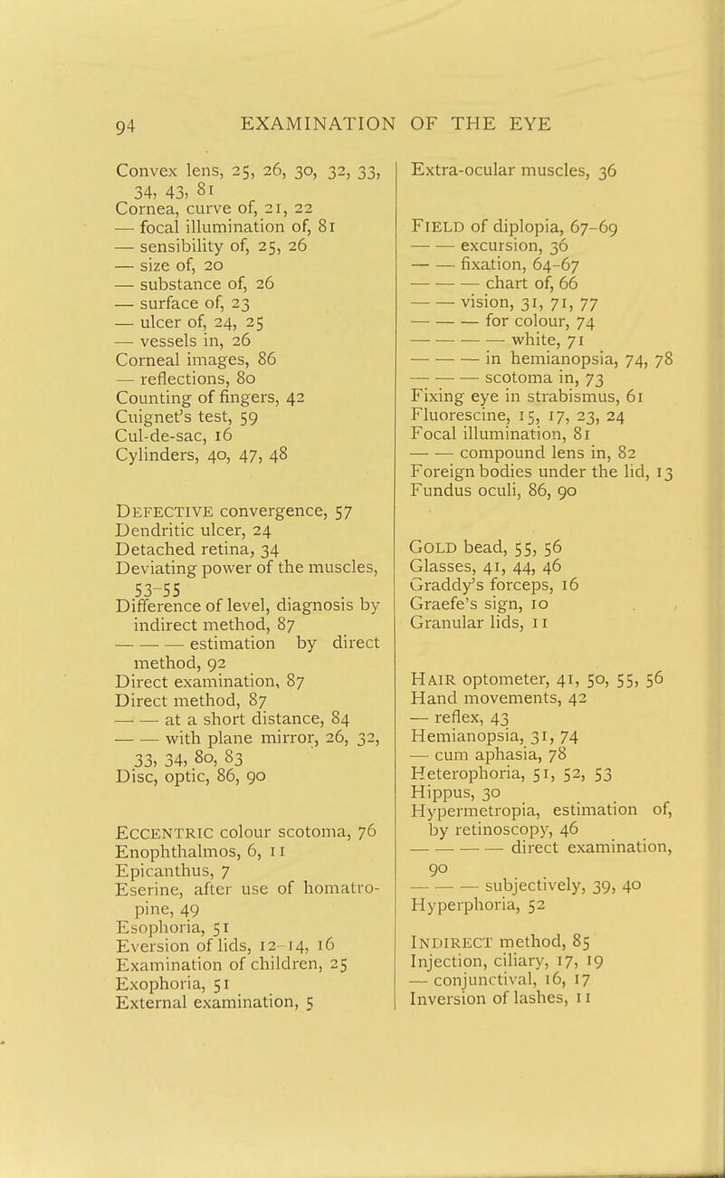 Convex lens, 25, 26, 30, 32, 33, 34, 43, 81 Cornea, curve of, 21, 22 — focal illumination of, 81 — sensibility of, 25, 26 — size of, 20 — substance of, 26 — surface of, 23 — ulcer of, 24, 25 —• vessels in, 26 Corneal images, 86 — reflections, 80 Counting of fingers, 42 Cuignet's test, 59 Cul-de-sac, 16 Cylinders, 40, 47, 48 Defective convergence, 57 Dendritic ulcer, 24 Detached retina, 34 Deviating power of the muscles, 53-55 Difference of level, diagnosis by indirect method, 87 estimation by direct method, 92 Direct examination, 87 Direct method, 87 —• — at a short distance, 84 with plane mirror, 26, 32, 33, 34, 80, 83 Disc, optic, 86, 90 Eccentric colour scotoma, 76 Enoplithalmos, 6, 11 Epicantlius, 7 Eserine, after use of homatro- pine, 49 Esophoria, 51 Eversion of lids, 12 14, 16 Examination of children, 25 Exophoria, 51 External examination, 5 Extra-ocular muscles, 36 Field of diplopia, 67-69 excursion, 36 fixation, 64-67 chart of, 66 vision, 31, 71, 77 for colour, 74 • white, 71 in hemianopsia, 74, 78 scotoma in, 73 Fixing eye in strabismus, 61 Fluorescine, 15, 17, 23, 24 Focal illumination, 81 compound lens in, 82 Foreign bodies under the lid, 13 Fundus oculi, 86, 90 Gold bead, 55, 56 Glasses, 41, 44, 46 Graddy's forceps, 16 Graefe's sign, 10 Granular lids, 11 Hair optometer, 41, 50, 55, 56 Hand movements, 42 — reflex, 43 Hemianopsia, 31, 74 — cum aphasia, 78 Heterophoria, 51, 52, 53 Hippus, 30 Hypermetropia, estimation of, by retinoscopy, 46 direct examination, 90 subjectively, 39, 40 Hyperphoria, 52 Indirect method, 85 Injection, ciliary, 17, 19 — conjunctival, 16, 17 Inversion of lashes, 11