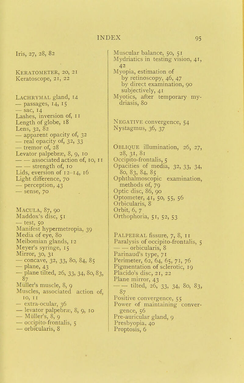 Iris, 27, 28, 82 KERATOMETER, 20, 21 KeratoscopCj 21, 22 Lachrymal gland, u — passages, 14, 15 — sac, 14 Lashes, inversion of, 11 Length of globe, 18 Lens, 32, 82 — apparent opacity of, 32 — real opacity of, 32, 33 — tremor of, 28 Levator palpebras, 8, 9, 10 associated action of, 10, 11 strength of, 10 Lids, aversion of 12-14, 16 Light difiference, 70 — perception, 43 — sense, 70 Macula, 87, 90 Maddox's disc, 51 — test, 50 Manifest hypermetropia, 39 Media of eye, 80 Meibomian glands, 12 Meyer's syringe, 15 Mirror, 30, 31 — concave, 32, 33, 80, 84, 85 — plane, 43 — plane tilted, 26, 33, 34, 80, 83, 87 Mtiller's muscle, 8, 9 Muscles, associated action of, 10, 11 — extra-ocular, 36 — levator palpebnu, 8, 9, 10 — Miiller's, 8, 9 — occipito-frontalis, 5 — orbicularis, 8 Muscular balance, 50, 51 Mydriatics in testing vision, 41, 42 . Myopia, estimation of by retinoscopy, 46, 47 by direct examination, 90 subjectively, 41 Myotics, after temporary my- driasis, 80 Negative convergence, 54 Nystagmus, 36, 37 Oblique illumination, 26, 27, 28,31,81 Occipito-frontalis, 5 Opacities of media, 32, 33, 34, 80, 83, 84, 8s Ophthalmoscopic examination, methods of, 79 Optic disc, 86, 90 Optometer, 41, 50, 55, 56 Orbicularis, 8 Orbit, 6, 7 Orthophoria, 51, 52, 53 Palpebral fissure, 7, 8, 11 Paralysis of occipito-frontalis, 5 orbicularis, 8 Parinaud's type, 71 Perimeter, 62, 64, 65, 71, 76 Pigmentation of sclerotic, ig Placido's disc, 21, 22 Plane mirror, 43 tilted, 26, 33, 34, 80, 83, Positive convergence, 55 Power of maintaining conver- gence, 56 Pre-auricular gland, 9 Presbyopia, 40 Proptosis, 6