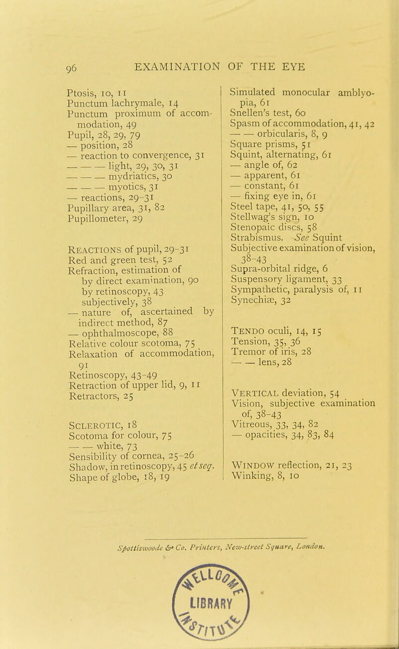 Ptosis, lo, II Punctum lachrymale, 14 Punctum proximum of accom- modation, 49 Pupil, 28, 29, 79 — position, 28 — reaction to convergence, 31 light, 29, 30, 31 mydriatics, 30 myotics, 31 — reactions, 29-31 Pupillary area, 31, 82 Pupillometer, 29 Reactions of pupil, 29-31 Red and green test, 52 Refraction, estimation of by direct examination, 90 by retinoscopy, 43 subjectively, 38 — nature of, ascertained by indirect method, 87 — ophthalmoscope, 88 Relative colour scotoma, 75 Relaxation of accommodation, 91 Retinoscopy, 43-49 Retraction of upper lid, 9, 11 Retractors, 25 Sclerotic, 18 Scotoma for colour, 75 white, 73 Sensibility of cornea, 25-26 Shcidow, in retinoscopy, 45 etseq. Shape of globe, 18, 19 Simulated monocular amblyo- pia, 61 Snellen's test, 60 Spasm of accommodation, 41, 42 orbicularis, 8, 9 Square prisms, 51 Squint, alternating, 61 — angle of, 62 — apparent, 61 — constant, 61 •—• fixing eye in, 61 Steel tape, 41, 50, 55 Stellwag's sign, 10 Stenopaic discs, 58 Strabismus. See Squint Subjective examination of vision, 38-43 Supra-orbital ridge, 6 Suspensory ligament, 33 Sympathetic, paralysis of, 11 Synechia;, 32 Tendo oculi, 14, 15 Tension, 35> 36 Tremor of iris, 28 — — lens, 28 Vertical deviation, 54 Vision, subjective examination of, 38-43 Vitreous, 33, 34, 82 — opacities, 34, 83, 84 Window reflection, 21, 23 Winking, 8, 10 Spottiswoodn &' Co. Printers, New-street Square, London.