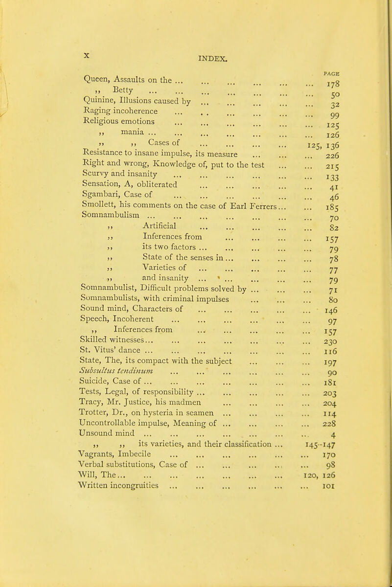PAGE 178 50 32 99 125 126 Queen, Assaults on the M Betty '/_*_ ■ ■ Quinine, Illusions caused by Raging incoherence Religious emotions ,, mania ... Cases of ... ... .., 12^^ Resistance to insane impulse, its measure 226 Right and wrong, Knowledge of, put to the test 215 Scurvy and insanity 1^3 Sensation, A, obliterated 41 Sgambari, Case of ^5 Smollett, his comments on the case of Earl Ferrers 185 Somnambulism ,, Artificial 82 ,, Inferences from ... ... ... ... j^y ,, its two factors jg „ State of the senses in 78 ,, Varieties of 77 ,, and insanity ... yg Somnambulist, Difficult problems solved by 71 Somnambulists, with criminal impulses 80 Sound mind, Characters of 146 Speech, Incoherent gy ,, Inferences from ... ... ... ... ... 157 Skilled witnesses... ... ... ... ... ... ... 230 St. Vitus'dance ... ... ... ... ... ... ... 116 State, The, its compact with the subject 197 SubsuUiis tendimu7i ... ... ... ... ... ... 90 Suicide, Case of... ... 181 Tests, Legal, of responsibility ... ... ... ... ... 203 Tracy, Mr. Justice, his madmen 204 Trotter, Dr., on hysteria in seamen ... 114 Uncontrollable impulse. Meaning of ... ... 228 Unsound mind ... ... ... ... ... ... ... 4 ,, ,, its varieties, and their classification ... 145 -147 Vagrants, Imbecile ... ... ... ... ... ... 170 Verbal substitutions. Case of ... ... ... ... ... 98 Will, The 120, 126 Written incongruities ... ... ... ... ... ... loi