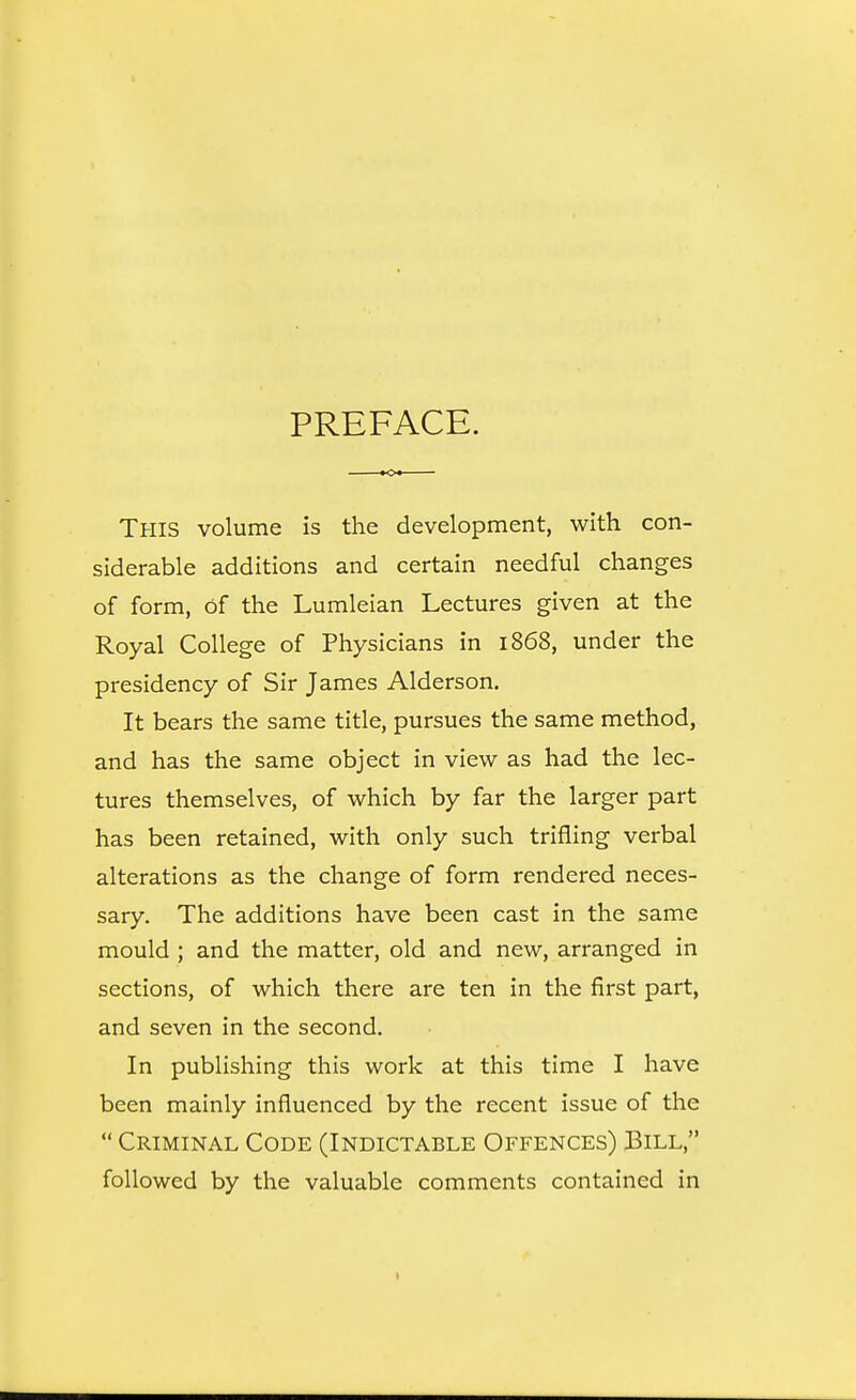 PREFACE. This volume is the development, with con- siderable additions and certain needful changes of form, of the Lumleian Lectures given at the Royal College of Physicians in 1868, under the presidency of Sir James Alderson. It bears the same title, pursues the same method, and has the same object in view as had the lec- tures themselves, of which by far the larger part has been retained, with only such trifling verbal alterations as the change of form rendered neces- sary. The additions have been cast in the same mould ; and the matter, old and new, arranged in sections, of which there are ten in the first part, and seven in the second. In publishing this work at this time I have been mainly influenced by the recent issue of the  Criminal Code (Indictable Offences) Bill, followed by the valuable comments contained in