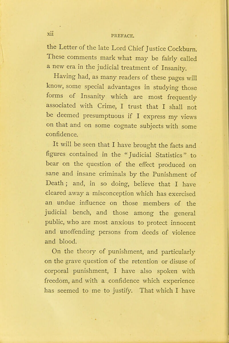 the Letter of the late Lord Chief Justice Cockburn. These comments mark what may be fairly called a new era in the judicial treatment of Insanity. Having had, as many readers of these pages will know, some special advantages in studying those forms of Insanity which are most frequently associated with Crime, I trust that I shall not be deemed presumptuous if I express my views on that and on some cognate subjects with some confidence. It will be seen that I have brought the facts and figures contained in the Judicial Statistics to bear on the question of the effect produced on sane and insane criminals by the Punishment of Death; and, in so doing, believe that I have cleared away a misconception which has exercised an undue influence on those members of the judicial bench, and those among the general public, who are most anxious to protect innocent and unoffending persons from deeds of violence and blood. On the theory of punishment, and particularly on the grave question of the retention or disuse of corporal punishment, I have also spoken with freedom, and with a confidence which experience has seemed to me to justify. That which I have