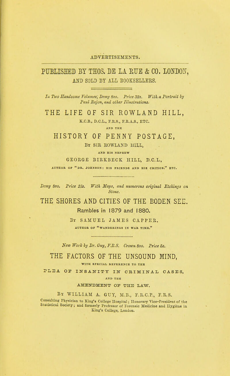 PUBLISHED BY TI03. BE LA ETJE & CO. LOmOlS, AND SOLD BY ALL BOOKSELLERS. lit Two Handsome Volumes, Demi; Svo. Trice 32s. With a Portrait by Paul Sajon, and other Illustrations. THE LIFE OF SIR ROWLAND HILL, K.C.B., D.C.L., r.R.S., F.R.A.S., ETC. &KD TUE HISTORY OF PENNY POSTAGE, By SIE ROWLAND HILL, AND HIS NEFUEW GEORGE BIRKBECK HILL, D.C.L., AUTBOB OP DB. JOHNSON: HIS TBISNDS AND HIS CBITICS. ETC. Dsmy 8vo, Price ISl. With Maps, and numerous original Btchings on Stone. THE SHORES AND CITIES OF THE BODEN SEE. Rambles in 1879 and 1880. By SAMUEL JAMES CAPPER. AUTHOB OK WANDKBINGS IN WAB TIME. New Work hj Dr. Guy, F.M.S. Crown Svo. Price 6s. THE FACTORS OF THE UNSOUND MIND, WITU SFECIAL BEFEBENCB TO THE PLEA OI' INSANITY IN CKIMINAL CASES, AND TUB AMENDMENT OF THE LAW. By WILLIAM A. GUY, M.B., E.R.C.P.. E.R.S. CoDsultlDi? Physician to King's College nospital; Honorary Vice-Presiapnt of the Statistical Society; and formerly Professor of Forensic Medicine and Uygiiue in King'i College, London.