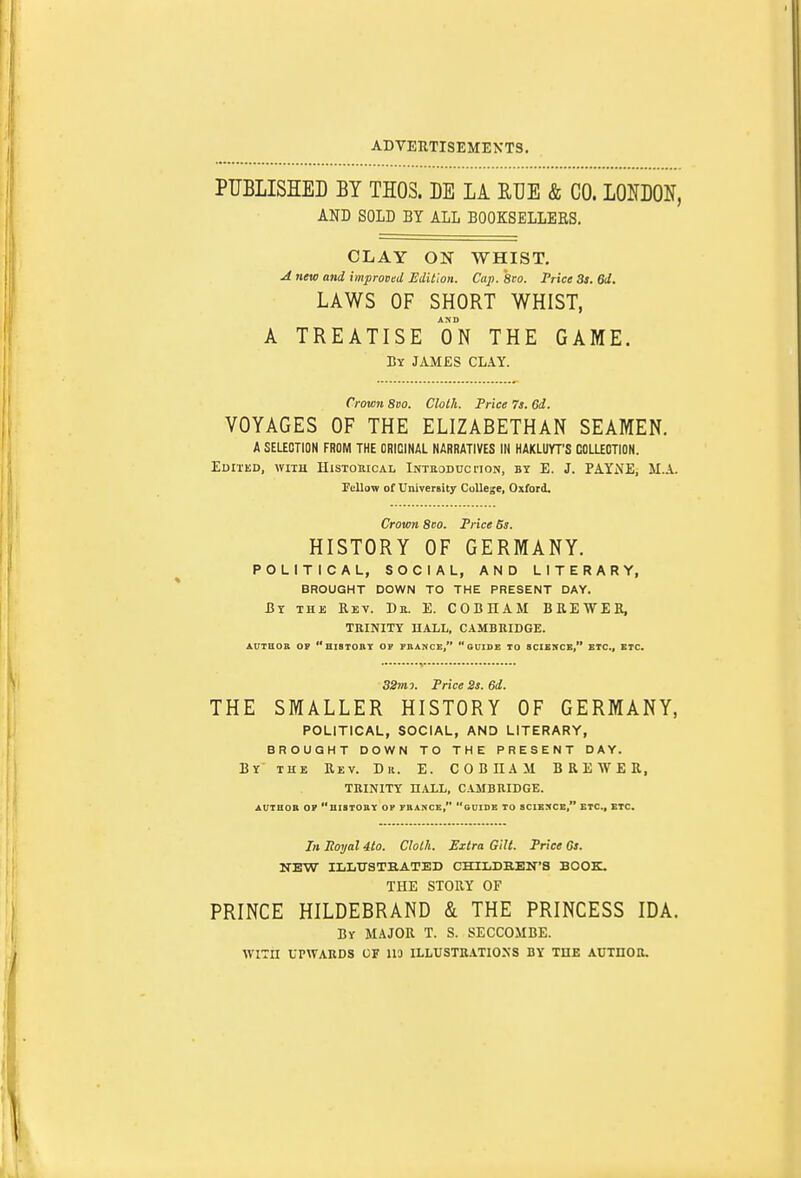 PUBLISHED BY THOS. BE LA RUE & CO. LONBON, AND SOLD BY ALL BOOKSELLEES. CLAY ON WHIST. A new and improved Edition. Cap. 8ro. Pnce 3s. 6d. LAWS OF SHORT WHIST, A TREATISE ON THE GAME. By JAMES CLAY. Crown 8vo. Cloih. Price 7a. 6d. VOYAGES OF THE ELIZABETHAN SEAMEN. A SELECTION FROM THE ORIGINAL NARRATIVES IN HAKLUYT'S COLLEOTION. Edited, with HisTonicAL Intuoduc noN, by E. J. PAYNE, M.A. Pellow of University College, Oxford. Crown 8co. Price 6s. HISTORY OF GERMANY. POLITICAL, SOCIAL, AND LITERARY, BROUGHT DOWN TO THE PRESENT DAY. &x THK Rev. Dtt. E. COBIIAM BB.EWEB, TRINITY HALL, CAMBRIDGE. AUTKoa oy histobt of phance, guide to scibnck, etc., etc. S2m-). Price 2s. 6d. THE SMALLER HISTORY OF GERMANY, POLITICAL, SOCIAL, AND LITERARY, BROUGHT DOWN TO THE PRESENT DAY. By the Eev. Dr. E. COBIIAM BREWER, TRINITY n.4.LL, CAMBRIDGE. AUTUOB OP UISTOUY OP FRANCE, GUIDE TO SCIENCE, ETC., ETC. In Uoyal 4to. Clolh. Extra Gilt. Price Gs. NEW ILLTrSTHATED CHILDBEN'S BOOK. THE STORY OF PRINCE HILDEBRAND & THE PRINCESS IDA. By major T. S. SECCOMBE. WITH UPWARDS OF 113 ILLUSTR.1TI0SS BY THE AUTHOR.