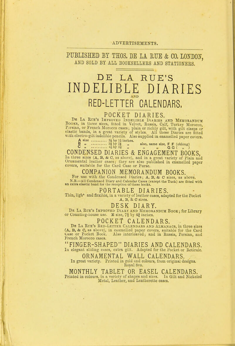 PUBLISHED BT THOS. DE LA RUE & CO. LONDOlf, AND SOLD BY ALL BOOKSELLERS AND STATIONEES. DE LA RUE'S INDELIBLE DIARIES AND RED-LETTER CALENDARS, POCKET DIARIES. Dr La. Ura's Imi-uoved Indelible Diaeies and Memoeandcm Books, in three sizes, filled in Velvet, Russia, Calf, Turkey Morocco, Pci sian, or I'rencli Morocco cases; plain or richly gilt, with gilt clasps or elastic bands, in a great variety of styles. All these Diaries are fitted with electro-gilt indelible pencils. Also supplied in enamelled paper covers. A size •''J IjS incUes. B i> if il'^ 2J  G ^ {oMongj CONDENSEio DIARIES & ENGAGEMENT BOOKS, In three sizes (A, B, & C, as above), and in a great variety of Plain and Ornamental leather cases; they are also published in enamelled paper covers, suital)le fur the Card Case or Purse. COMPANION MEMORANDUM BOOKS. For use with the Condensed I liaries; A. B, & C sizes, as above. N.B.—AH Condensed Diary and Calendar Cases (except the Tuck) are fitted with an extra elastic band tor the reception of these books. PORTABLE DIARIES. Thin, ligh* and flexible, in a variety of leather cases, adapted for the Pocket A, B, Sc. C sizes. DESK DIARY. De La Rue's Imphoved Diahy and Mehokandum Book; for Library or Counting-house use. E size, 71 by 4f inches. POCKET CALENDARS. Dr La Rue's Red-Letter Calendabs and Almanacs, in three sizes (A, B, & C, as above), in enamelled paper covers, suitable for the Card Case or Pocket Book. Also interleaved; and in Russia, Persian, and J'rencli Morocco cases. FINGER-SHAPED DIARIES AND CALENDARS. In elegant sliding cases, extra gilt. Adapted for the Pocket or RetictUc. ORNAMENTAL WALL CALENDARS. In great variety. Printed in gold mid colours, from original designs. Royal 8vo. MONTHLY TABLET OR EASEL CALENDARS. Printed in colours, in a variety of shapes and sizes. In Gilt and Nickeled Metal, Leatiier, and Leatherette cases.