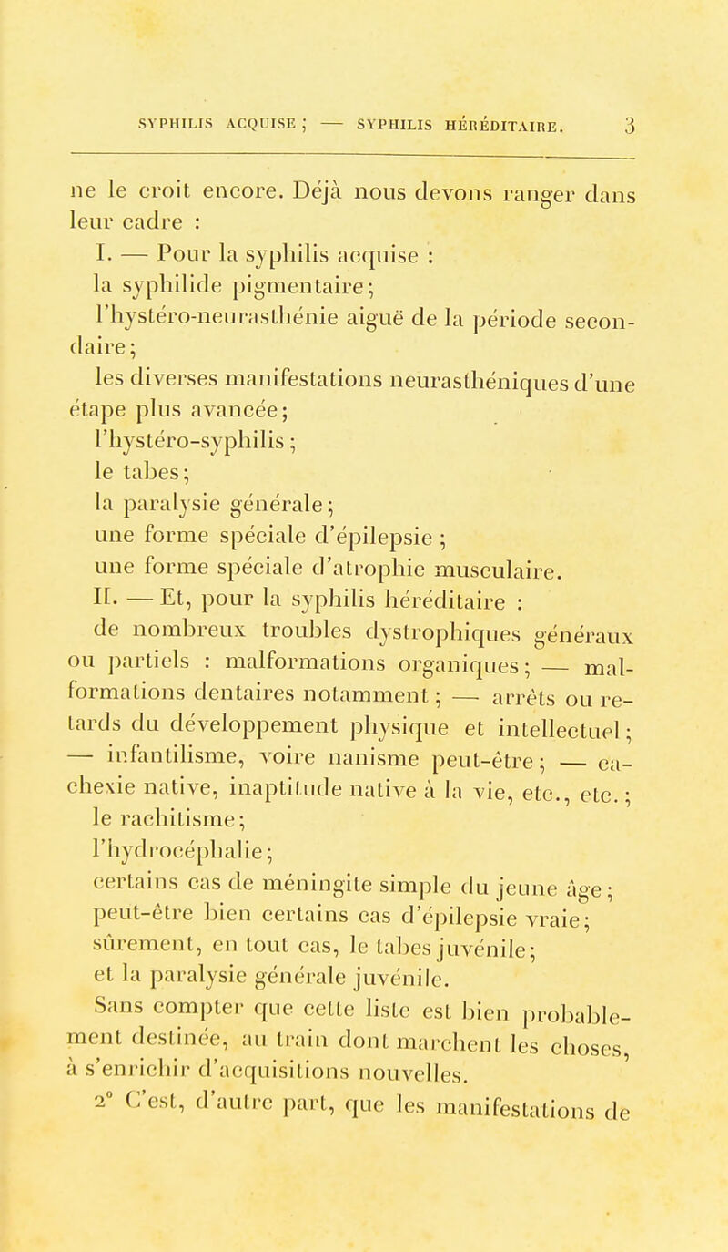 ne le croit encore. Déjà nous devons ranger clans leur cadre : I. — Pour la syphilis acquise : la syphilide pigmen taire ; l'hystéro-neurasthénie aiguë de la période secon- daire; les diverses manifestations neurasthéniques d'une étape plus avancée; l'iiystéro-syphilis ; le tahes; la paralysie générale; une forme spéciale d'épilepsie ; une forme spéciale d'atrophie musculaire. n. — Et, pour la syphilis héréditaire : de nomhreux troubles dystrophiques généraux ou ])artiels : malformations organiques; mal- formations dentaires notamment ; — arrêts ou re- tards du développement physique et intellectuel ; — infantihsme, voire nanisme peut-être; — ca- chexie native, inaptitude native à la vie, etc., etc. ; le rachitisme; l'hydrocéphalie; certains cas de méningite simple du jeune âge ; peut-être bien certains cas d'épilepsie vraie; sûrement, en tout cas, le tabès juvénile; et la paralysie générale juvénile. Sans compter que celle liste est bien probable- ment destinée, au train dont marchent les choses à s'enrichir d'acquisitions nouvelles. 1 C'est, d'autre part, que les manifestations de