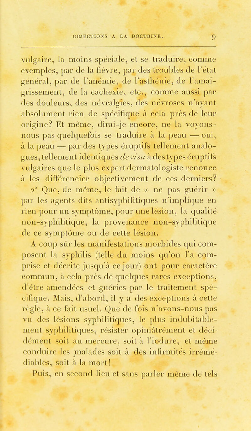 vulgaire, la moins spéciale, et se traduire, comme exemples, par de la lièvre, par des troubles de l'état général, par de l'anémie, de l'asthénie, de l'amai- grissement, de la cachexie, etc.^ comme aussi par des douleurs, des névralgies, des névroses n'ayant absolument rien de spécifique à cela près de leur origine? Et même, dirai-je encore, ne la voyons- nous pas quelquefois se traduire à la peau — oui, à la peau — par des types éruptifs tellement analo- gues, tellement identiques de visu à des types éruptiis vulgaires que le plus expert dermatologiste renonce à les difFérencier objectivement de ces derniers? 2 Que, de même, le fait de « ne pas guérir )) par les agents dits antisyphilitiques n'implique en rien pour un symptôme, pour une lésion, la C[ualité- non-syphilitique, la provenance non-syphililique de ce symptôme ou de celte lésion. A coup sûr les manifestations morbides qui com- posent la syphilis (telle du moins qu'on l'a com- prise et décrite jusqu'à ce jour) ont pour caractère commun, à cela près de quelques rares exceptions, d'être amendées et guéries par le traitement spé- cifique. Mais, d'abord, il y a des exceptions à cette règle, à ce fait usuel. Que de fois n'avons-nous pas vu des lésions syphilitiques, le plus indul^ilable- ment syphilitiques, résister opiniàtrément et déci- dément soit au mercure, soit à l'iodure, et môme conduire les malades soit à des infirmités irrémé- diables, soit à la mort! Puis, en second lieu et sans parler même de tels