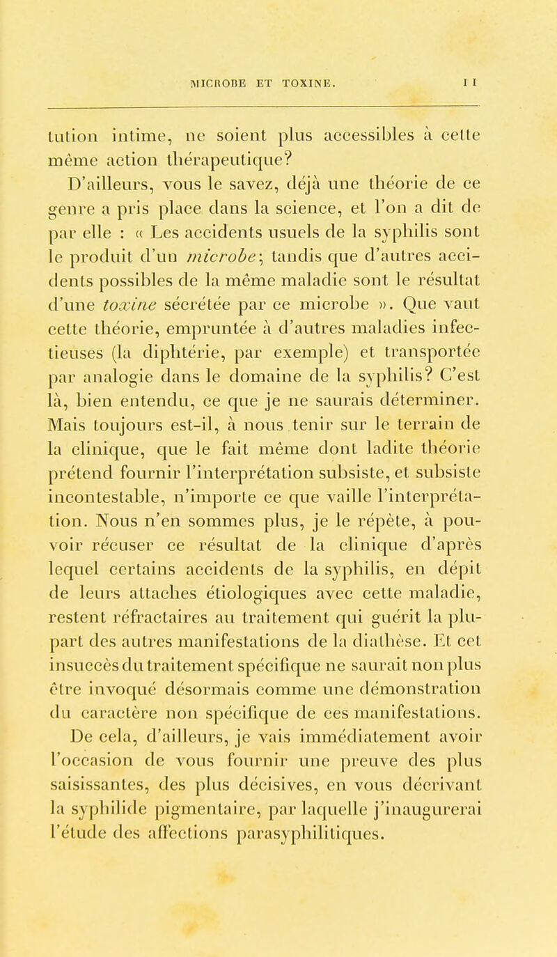 MICnOBE ET TOXINE. lution intime, ne soient plus accessibles à celle même action thérapeutique? D'ailleurs, vous le savez, déjà une théorie de ce genre a pris place dans la science, et l'on a dit de par elle : « Les accidents usuels de la syphilis sont le produit d'un microbe\ tandis que d'autres acci- dents possibles de la même maladie sont le résultat d'une toxine sécrétée par ce microbe ». Que vaut cette théorie, empruntée à d'autres maladies infec- tieuses (la diphtérie, par exemple) et transportée par analogie dans le domaine de la syphilis? C'est là, bien entendu, ce que je ne saurais déterminer. Mais toujours est-il, à nous tenir sur le terrain de la clinique, que le fait même dont ladite théorie prétend fournir l'interprétation subsiste, et subsiste incontestable, n'importe ce que vaille l'interpréta- tion. Nous n'en sommes plus, je le répète, à pou- voir récuser ce résultat de la clinique d'après lequel certains accidents de la syphilis, en dépit de leurs attaches étiologiques avec cette maladie, restent réfractaires au traitement qui guérit la plu- part des autres manifestations de la dialhèse. Et cet insuccès du traitement spécifique ne saurait non plus être invoqué désormais comme une démonstration du caractère non spécifique de ces manifestalions. De cela, d'ailleurs, je vais immédiatement avoir l'occasion de vous fournir une preuve des plus saisissantes, des plus décisives, en vous décrivant la syphilide pigmentaire, par laquelle j'inaugurerai l'étude des afîections parasyphililiques.