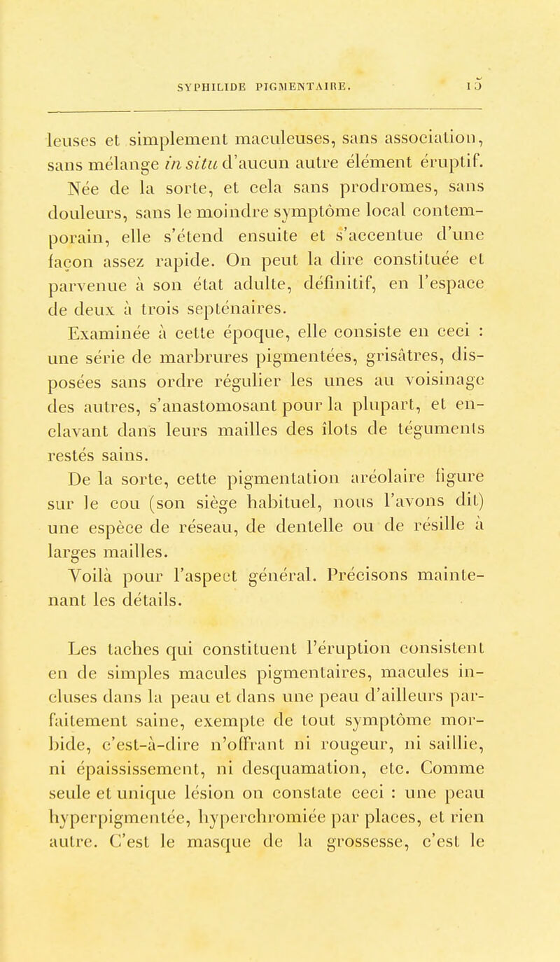 leuses et simplement maculeuses, sans association, sans mélange m situ d'aucun autre élément émptif. Née de la sorte, et cela sans prodromes, sans douleurs, sans le moindre symptôme local contem- porain, elle s'étend ensuite et s'accentue d'une façon assez rapide. On peut la dire constituée et parvenue à son état adulte, définitif, en l'espace de deux à trois septénaires. Examinée à celte époque, elle consiste en ceci : une série de marbrures pigmentées, grisâtres, dis- posées sans ordre régulier les unes au voisinage des autres, s'anastomosant pour la plupart, et en- clavant dans leurs mailles des îlots de tégumenls restés sains. De la sorte, cette pigmentation aréolaire figure sur le cou (son siège habituel, nous l'avons dit) une espèce de réseau, de dentelle ou de résille a larges mailles. Voilà pour l'aspect général. Précisons mainte- nant les détails. Les taches qui constituent l'éruption consistent en de simples macules pigmentaires, macules in- cluses dans la peau et dans une peau d'ailleurs par- faitement saine, exempte de tout symptôme mor- bide, c'est-à-dire n'offrant ni rougeur, ni saillie, ni épaississement, ni desquamation, etc. Comme seule et unique lésion on constate ceci : une peau hyperpigmentée, hyperchromiée par places, et rien autre. C'est le masque de la grossesse, c'est le