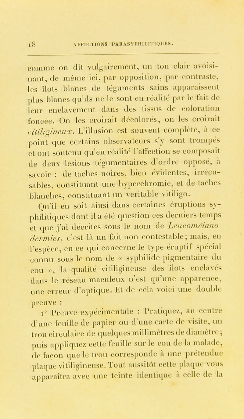 comme on dit viilgîiiremeiiL, un ton clair avojsi- nant, de même ici, par opposition, par contraste, les îlots blancs de téguments sains apparaissent plus blancs qu'ils ne le sont en réalité par le fait de leur enclavement dans des tissus de coloration foncée. On les croirait décolorés, on les croirait miUgineux. L'illusion est souvent complète, à ce point que certains observateurs s'y sont trompés et ont soutenu qu'en réalité l'affection se composait de deux lésions tégumentaires d'ordre opposé, à savoir : de taches noires, bien évidentes, irrécu- sables, constituant une hyperchromie, et de taches blanches, constituant un véritable vililigo. Qu'il en soit ainsi dans certaines éruptions sy- philitiques dont il a été question ces derniers temps et que j'ai décrites sous le nom de Lcacomélaiio- dermies^ c'est là un fait non contestable ; mais, en l'espèce, en ce qui concerne le type éruptif spécial connu sous le nom de « syphilide pigmentaire du cou », la qualité vitiligineuse des îlots enclavés dans le reseau maculeux n'est qu'une apparence, une erreur d'optique. Et de cela voici une double preuve : 1° Preuve expérimentale : Pratiquez, au centre d'une feuille de papier ou d'une carte de visite, un trou circulaire de quelques millimètres de diamètre ; puis appliquez cette feuille sur le cou de la malade, de façon que le trou corresponde à une prétendue plaque vitiligineuse. Tout aussitôt celte plaque vous apparaîtra avec une teinte identique à celle de la