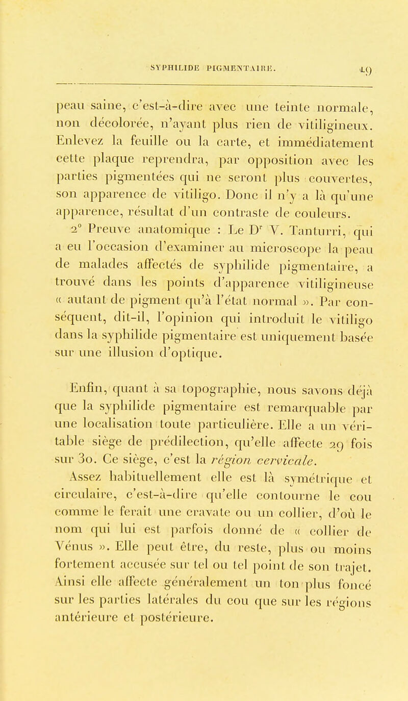 ^9 peau saine, c'est-à-dire avec une teinte normale, non décolorée, n'ayant plus rien de vitiligineux. Enlevez la feuille ou la carie, et immédiatement cette plaque reprendra, par opposition avec les parties pigmentées qui ne seront plus couvertes, son apparence de vitiligo. Donc il n'y a là qu'une apparence, résultat d'un contraste de couleurs. 2 Preuve anatomique : Le D V. Tanturri, qui a eu l'occasion d'examiner au microscope la peau de malades affectés de syphilide pigmentaire, a trouvé dans les points d'apparence vililigineuse (( autant de pigment qu'à l'état normal ». Par con- séquent, dit-il, l'opinion qui introduit le vitiligo dans la syphilide pigmentaire est uniquement basée sur une illusion d'optique. Enfin, quant à sa topographie, nous savons déjà que la syphilide pigmentaire est remarquable par une localisation toute particulière. Elle a un véri- table siège de prédilection, qu'elle affecte fois sur 3o. Ce siège, c'est la région cervicale. x\sse/, habituellement elle est là symétrique et circulaire, c'est-à-dire qu'elle contourne le cou comme le ferait une cravate ou un collier, d'où le nom qui lui est parfois donné de « collier de Vénus M. Elle peut être, du reste, plus ou moins fortement accusée sur tel ou tel point de son trajet. Ainsi elle affecte généralement un ton plus foncé sur les parties latérales du cou que siu- les régions antérieure et postérieure.