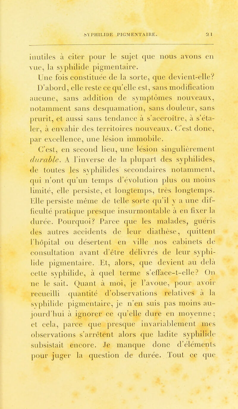 inutiles à citer pour le sujet que nous avons en vue, la svphilide pigmentaire. Une fois constituée de la sorte, que devient-elle? D'abord, elle reste ce qu'elle est, sans modification aucune, sans addition de symptômes nouveaux, notamment sans desquamation, sans douleur, sans prurit, et aussi sans tendance à s'accroître, à s'éta- ler, à envahir des territoires nouveaux. Cl'est donc, par excellence, une lésion immobile. C'est, en second lieu, une lésion singulièrement durable. A l'inverse de la plupart des sypbilides, cle toutes les svplnlides secondaires notamment, qui n'ont qu'un temps d'évolution plus ou moins limité, elle persiste, et longtemps, très longtemps. Elle persiste même de telle soi te qu'il y a une dif- ficulté pratique prescjue insurmontable à en fixer la durée. I^ourquoi? Parce que les malades, guéris des autres accidents de leur diallièse, quittent l'hôpital ou désertent en ville nos cabinets de consultation avant d'être délivrés de leur syphi- lide pigmentaire. Et, alors, que devient au delà cette syphilide, à c|uel terme s'efTace-t-elle ? On ne le sait. Quant à moi, je l'avoue, pour avoir recueilli quantité d'observations relatives à la svphilide pigmentaire, je n'en suis pas moins au- jourd'hui à ignorer ce qu'elle dure en moyenne; et cela, j)arce (|ue presque invariablement mes obsei'vations s'arrêtent alors que ladite syphiMdc subsistait encore. Je manque donc d'éléments [)our juger la question de durée. Tout ce que