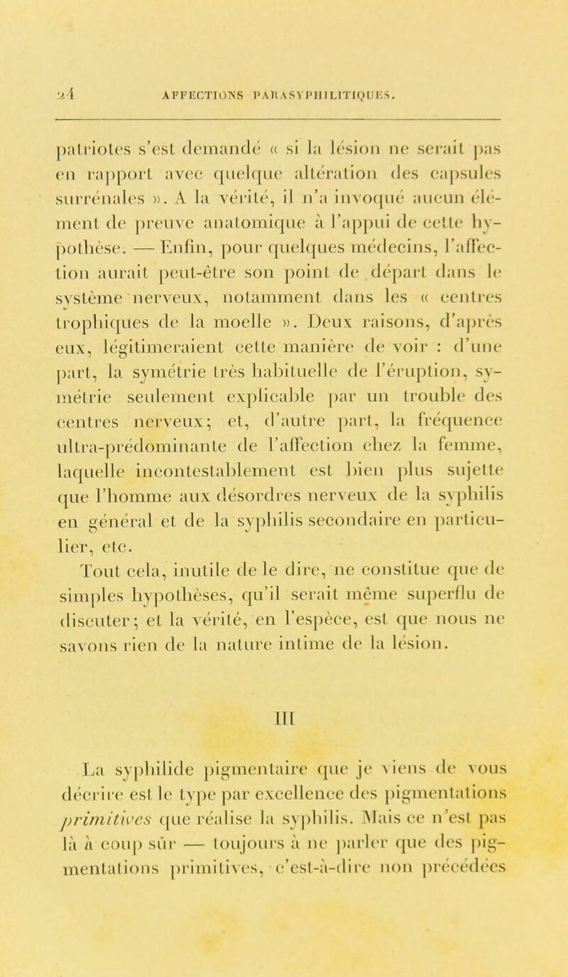 •J.A AFFECTIOISS l>AHASVI>IIILlTIQUIi.S. patriotes s'est clemaïulé (( si la lésion ne serait pas en rapport avec quelque altération des ca|)su]es surrénales ». A la véivité, il n'a invocjué aucun élé- ment de preuve anatomique à l'appui de cette hy- pothèse. — Enfin, pour quelques médecins, l'afTec- tion aurait peut-être son point de départ dans le système nerveux, notamment dans les « centres trophiques de la moelle ». Deux raisons, d'après eux, légitimeraient cette manière de voir : d'une part, la symétrie très habituelle de l'éruption, sy- métrie seulement explicable par un trouble des centres nerveux; et, d'autre part, la fréquence ultra-prédominante de l'afFection chez hi femme, laquelle incontestablement est ])ien phis sujette que l'homme aux désordres nerveux de la syphilis en général et de la syphilis secondaire en particu- lier, etc. Tout cela, inutile de le dire, ne constitue que de simples hypothèses, qu'il serait même superflu de discuter; et la vérité, en l'espèce, est que nous ne savons rien de la nature intime de la lésion. III La syphilide pigmentaire que je viens de vous décrire est le type par excellence des pigmentations primitives que réalise la syphilis. Mais ce n'est pas là a coup sûr — toujours à ne j)arl(>r que des pig- mentalions primitives, c'esl-à-dire non précédées