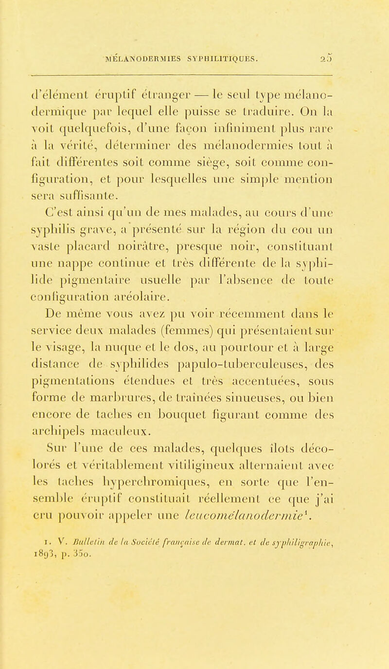 MELAINODERMIES SYPHILITIQUES. 2,') d'élément éruplif éli'aiiger — le seul type mélano- dermique par lequel elle puisse se traduire. On la voit (juelquefois, d'une façon infiniment plus rare à la vérité, déterminer des mélanodermies tout à fait différentes soit comme siège, soit comme con- figuration, et pour lesquelles une simple mention sera suffisante. C'est ainsi qu'un de mes malades, au cours d'une syphilis grave, a présenté sur la région du cou un Aaste placard noirâtre, presque noir, conslituanl une nappe continue et très différente de la syplii- lide pigmentaire usuelle par l'absence de toute con(igLiration aréolaire. De même vous avez pu voir récemment dans le service deux malades (femmes) qui présentaient sur le visage, la nuque et le dos, au pourtour et à large distance de sypliilides papulo-tuberculeuses, des pigmentations étendues et très accentuées, sous forme de marbrures, de traînées sinueuses, ou bien encore de taches en bouquet figurant comme des archipels maculeux. Sur l'une de ces malades, quelques îlots déco- lorés et véritablement vitiligineux alternaient avec les taches hyperchromiques, en sorte que l'en- semble ériiptif constituait réellement ce que j'ai ci-u pouvoir ap[)eler une leucomélanodermie'^. I. \. Jhillclin (h la Sociclc française de deimat. et de sypli'iligraphtc, i8y3, j). 35o.