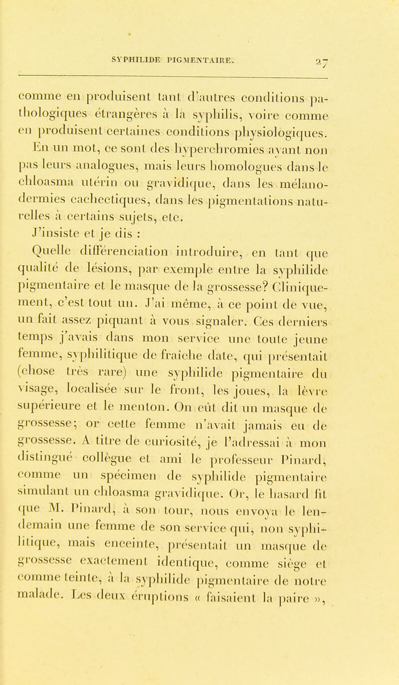 comme en produisent tant d'autres conditions pa- thologiques étrangères à la syphilis, voire comme en produisent certaines conditions physiologiques. En un mot, ce sont des hyperchromies ayant non pas leurs analogues, mais leurs homologues dans le chloasma utérin ou gravidique, diuis les mélano- dermies cachectiques, dans les pigmentations natu- ' i-elles à certains sujets, etc. J'insiste et je dis : Quelle différenciation introduire, en tant qne qualité de lésions, par exemple entre la syphilide ( pigmentaire et le masque de la grossesse? Clinique- ment, c'est tout un. J'ai même, à ce point de vue, un foit assez piquant à vous signaler. Ces derniers temps j'aA^ais dans mon service une toute jeune femme, syphilitique de fraîche date, qui présentait (chose très rare) une syphilide pigmentaire du visage, localisée sur le front, les joues, la lèvre ^ supérieure et le menton. On eût dit un masque de grossesse; or cette femme n'avait jamais eu de grossesse. A titre de curiosité, je l'atlressai à mon distingué collègue et ami le professeur Pinard, comme un spécimen de syphilide pigmentaire simulant un chloasma gravidique. Or, le hasard fit ({ue M. Pinard, à son tour, nous envoya le len- demain une femme de son service qui, non syphi- litique, mais enceinte, présentait un masque de grossesse exactement identique, comme siège et comme teinte, à la syphilide pigmentaire de notre malade. Les deux éruptions « faisaient la paire »,