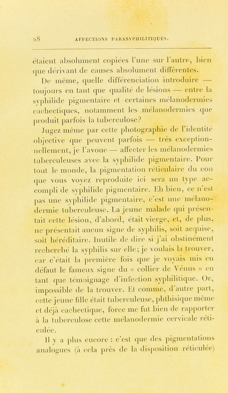 AFFECTIONS l'AUAS> l'IIlLrJinDKS. élaieul. absolument copiées l'une sui' l'autre, bien quedëriNant de canses absolument dillerentes. De même, quelle différenciation introduire — toujours en tant que qualité de lésions — entre la syphilide pignientaire et certaines mélanodennies cachectiques, notamment les mélanodennies que produit parfois la tuberculose? Jugez même par cette photographie de l'identilé objective que peuvent parfois — très exception- nellement, je l'avoue — affecter les mélanodermies tuberculeuses avec la syphilide pigmentaire. Pour tout le monde, la pigmentation réticulaire du cou que vous voyez reproduite ici sera un ty|)e ac- compli de syphilide pigmentaire. Eh bien, ce n'est pas une syphilide pigmentaire, c'est une mélano- dermie tuberculeuse. La jeune malade qui présen- tait cette lésion, d'abord, était vierge, et, de plus, ne présentait aucun signe de syphilis, soit acquise, soit héréditaire. Inutile de dire si j'ai olislinémenl recherché la syphilis sur elle; je voulais la trouver, car c'était la première fois que je voyais mis en défaut le fl\meux signe du « collier de Vénus » en tant que témoignage d'infection syphilitique. Or, impossible de la trouver. Et comme, d'autre part, cette jeune fille était tuberculeuse, phthisique même et déjà cachectique, force me fut bien (\c rapporter à la tuberculose celte mélanodermie cervicale réti- culée. Il y a plus encore : c'est que des pigmentalioiis analogues (à cela ju-ès de la disposition réticulée)