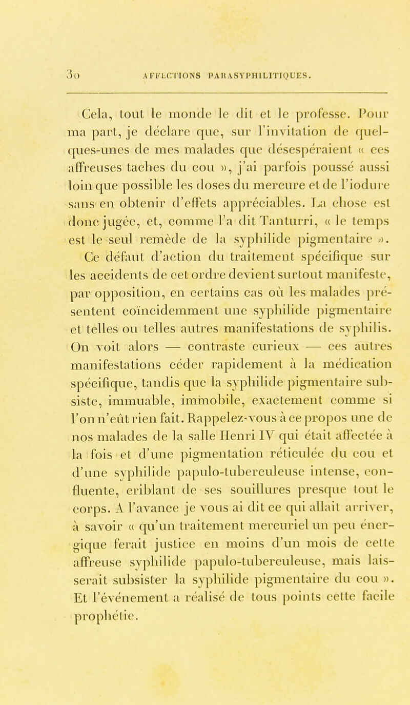 Cela, tout le monde le dil el le professe. Pour ma part, je déclare que, sur Finvilalion de quel- ques-unes de mes malades que désespéraient « ces affreuses taches du cou », j'ai parfois poussé aussi loin que possible les doses du mercure et de l'iodure sans en obtenir tl'effets appréciables. La chose est donc jugée, et, comme l'a dit Tanturri, « le temps est le seul remède de la syphilide pigmenlaire >y. Ce défaut d'action du traitement spécifique sur les accidents de cet ordre devient surtout manifeste, par opposition, en certains cas où les malades pré- sentent coïncidemment une syphilide pigmentaire et telles ou telles autres manifestations de syphilis. On Yoit alors — contraste curieux — ces autres manifestations céder rapidement à la médication spécifique, tandis que la syphilide pigmentaire sub- siste, immuable, imiiiobile, exactement comme si l'on n'eut rien fait. Rappelez-vous à ce propos une de nos malades de la salle Henri IV qui était affectée à la fois et d'une pigmentation réticulée du cou et d'une syphUide papulo-tuberculeuse intense, con- fluente, criblant de ses souillures presque tout le corps. A l'avance je vous ai dit ce qui allait arriver, à savoir « qu'un traitement mercuriel un peu éner- gique ferait justice en moins d'un mois de celte affreuse syphilide papulo-tuberculeuse, mais lais- serait subsister la syphilide pigmentaire du cou ». Et l'événement a réalisé de tous points cette facile prophétie.